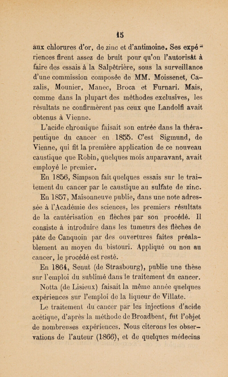 aux chlorures d’or, de zinc et d’antimoine. Ses expé a riences firent assez de bruit pour qu’on l’autorisât à faire des essais à la Salpêtrière, sous la surveillance d’une commission composée de MM. Moissenet, Ca- zalis, Mounier, Manec, Broca et Furnari. Mais, comme dans la plupart des méthodes exclusives, les résultats ne confirmèrent pas ceux que Landolfi avait obtenus à Vienne. L’acide chromique faisait son entrée dans la théra¬ peutique du cancer en . 1855. C’est Sigmund, de Vienne, qui fit la première application de ce nouveau caustique que Robin, quelques mois auparavant, avait employé le premier. En 1856, Simpson fait quelques essais sur le trai¬ tement du cancer par le caustique au sulfate de zinc. En 1857, Maisonneuve publie, dans une note adres¬ sée à l’Académie des sciences, les premiers résultats de la cautérisation en flèches par son procédé. Il consiste à introduire dans les tumeurs des flèches de pâte de Canquoin par des ouvertures faites préala¬ blement au moyen du bistouri. Appliqué ou non au cancer, le procédé est resté. En 1864, Senut (de Strasbourg), publie une thèse sur l’emploi du sublimé dans le traitement du cancer. Notta (de Lisieux) faisait la même année quelques expériences sur l’emploi de la liqueur de Villate. Le traitement du cancer par les injections d’acide acétique, d’après la méthode de Broadbent, fut l’objet de nombreuses expériences. Nous citerons les obser¬ vations de l’auteur (1866), et de quelques médecins