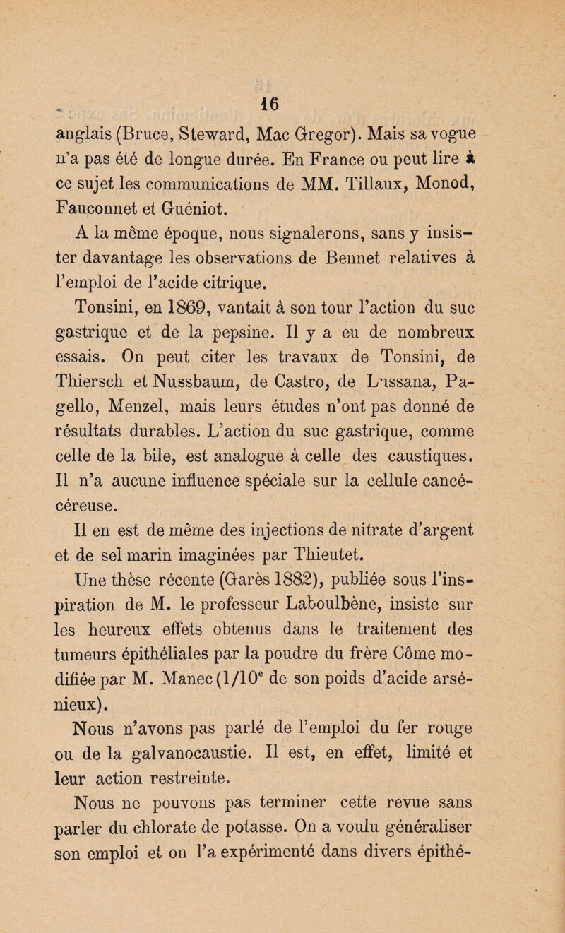 anglais (Bruce, Steward, Mac Gregor). Mais sa vogue n’a pas été de longue durée. En France ou peut lire à ce sujet les communications de MM. Tillaux, Monod, Fauconnet et Guéniot. A la même époque, nous signalerons, sans y insis¬ ter davantage les observations de Bennet relatives à l’emploi de l’acide citrique. Tonsini, en 1869, vantait à son tour l’action du suc gastrique et de la pepsine. Il y a eu de nombreux essais. On peut citer les travaux de Tonsini, de Thiersch et Nussbaum, de Castro, de Lussana, Pa- gello, Menzel, mais leurs études n’ont pas donné de résultats durables. L’action du suc gastrique, comme celle de la bile, est analogue à celle des caustiques. Il n’a aucune influence spéciale sur la cellule cancé- céreuse. Il en est de même des injections de nitrate d’argent et de sel marin imaginées par Thieutet. Une thèse récente (Garés 1882), publiée sous l’ins¬ piration de M. le professeur Laboulbène, insiste sur les heureux effets obtenus dans le traitement des tumeurs épithéliales par la poudre du frère Corne mo¬ difiée par M. Manec(l/10e de son poids d’acide arsé¬ nieux). Nous n’avons pas parlé de l’emploi du fer rouge ou de la galvanocaustie. Il est, en effet, limité et leur action restreinte. Nous ne pouvons pas terminer cette revue sans parler du chlorate de potasse. On a voulu généraliser son emploi et on l’a expérimenté dans divers épithé-