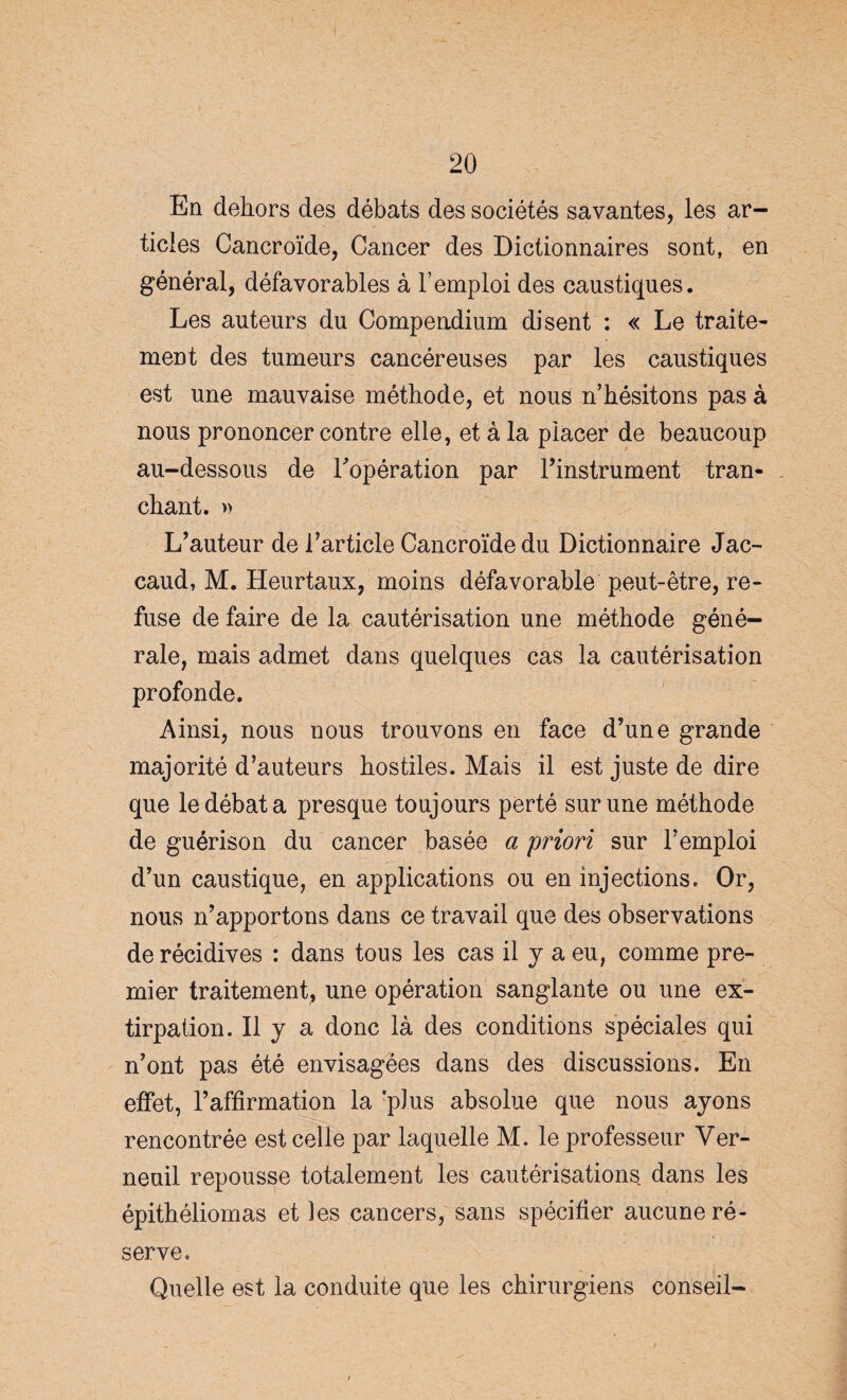 En dehors des débats des sociétés savantes, les ar¬ ticles Cancroïde, Cancer des Dictionnaires sont, en général, défavorables à l’emploi des caustiques. Les auteurs du Compendium disent : « Le traite¬ ment des tumeurs cancéreuses par les caustiques est une mauvaise méthode, et nous n’hésitons pas à nous prononcer contre elle, et à la placer de beaucoup au-dessous de l'opération par l’instrument tran¬ chant. » L’auteur de l’article Cancroïde du Dictionnaire Jac- caud, M. Heurtaux, moins défavorable peut-être, re¬ fuse de faire de la cautérisation une méthode géné¬ rale, mais admet dans quelques cas la cautérisation profonde. Ainsi, nous nous trouvons en face d’une grande majorité d’auteurs hostiles. Mais il est juste de dire que le débat a presque toujours perté sur une méthode de guérison du cancer basée a 'priori sur l’emploi d’un caustique, en applications ou en injections. Or, nous n’apportons dans ce travail que des observations de récidives : dans tous les cas il y a eu, comme pre¬ mier traitement, une opération sanglante ou une ex¬ tirpation. Il y a donc là des conditions spéciales qui n’ont pas été envisagées dans des discussions. En effet, l’affirmation la 'plus absolue que nous ayons rencontrée est celle par laquelle M. le professeur Ver- neuil repousse totalement les cautérisations dans les épithéliomas et les cancers, sans spécifier aucune ré¬ serve. Quelle est la conduite que les chirurgiens conseil-