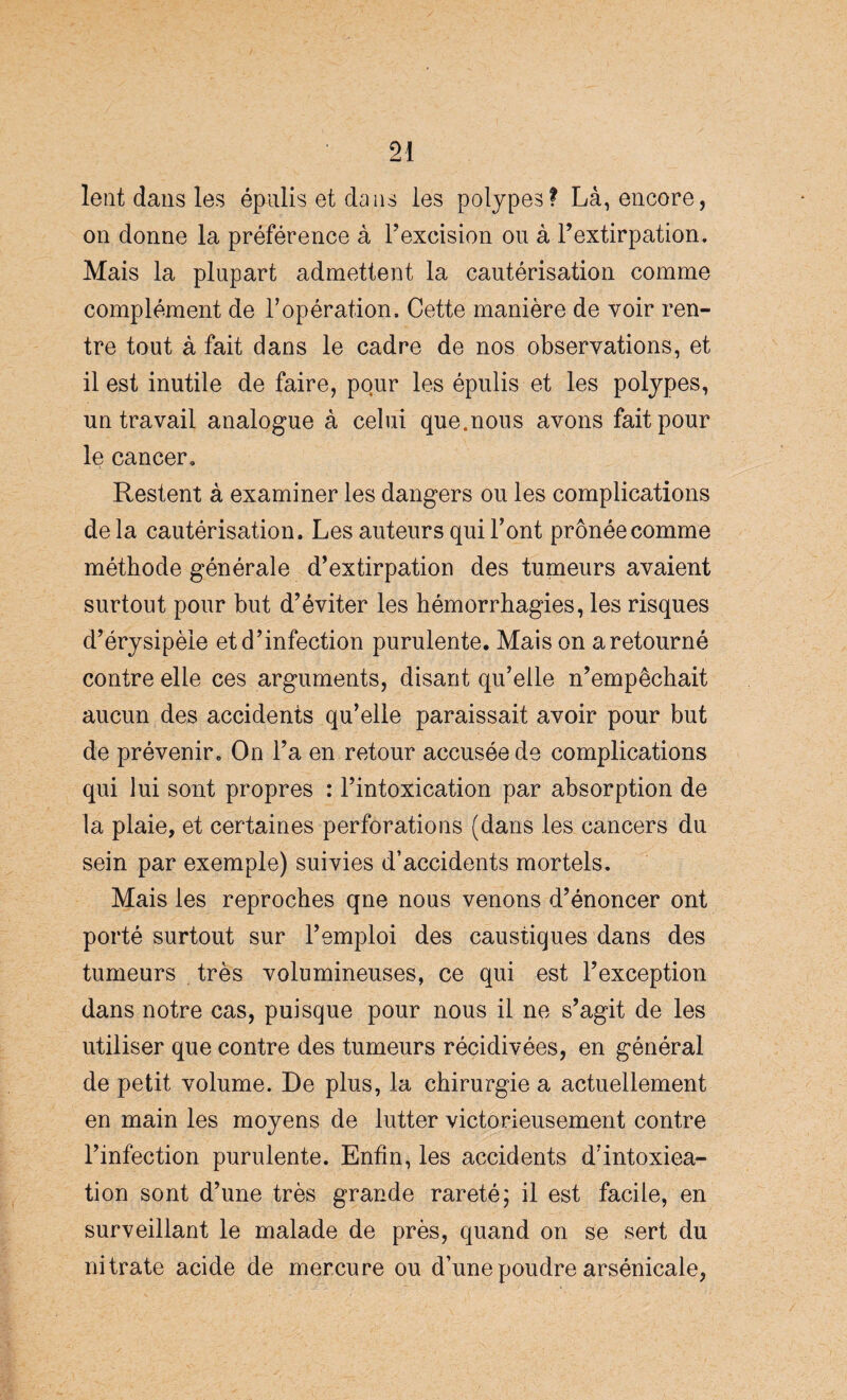 lent dans les épulis et dans les polypes? Là, encore, on donne la préférence à l’excision ou à l’extirpation. Mais la plupart admettent la cautérisation comme complément de l’opération. Cette manière de voir ren¬ tre tout à fait dans le cadre de nos observations, et il est inutile de faire, pour les épulis et les polypes, un travail analogue à celui que.nous avons fait pour le cancer. Restent à examiner les dangers ou les complications delà cautérisation. Les auteurs qui l’ont prônée comme méthode générale d’extirpation des tumeurs avaient surtout pour but d’éviter les hémorrhagies, les risques d’érysipèle et d’infection purulente. Mais on a retourné contre elle ces arguments, disant qu’elle n’empêchait aucun des accidents qu’elle paraissait avoir pour but de prévenir. On l’a en retour accusée de complications qui lui sont propres : l’intoxication par absorption de la plaie, et certaines perforations (dans les cancers du sein par exemple) suivies d’accidents mortels. Mais les reproches qne nous venons d’énoncer ont porté surtout sur l’emploi des caustiques dans des tumeurs très volumineuses, ce qui est l’exception dans notre cas, puisque pour nous il ne s’agit de les utiliser que contre des tumeurs récidivées, en général de petit volume. De plus, la chirurgie a actuellement en main les moyens de lutter victorieusement contre l’infection purulente. Enfin, les accidents d’intoxiea- tion sont d’une très grande rareté; il est facile, en surveillant le malade de près, quand on se sert du nitrate acide de mercure ou d’une poudre arsénicale,