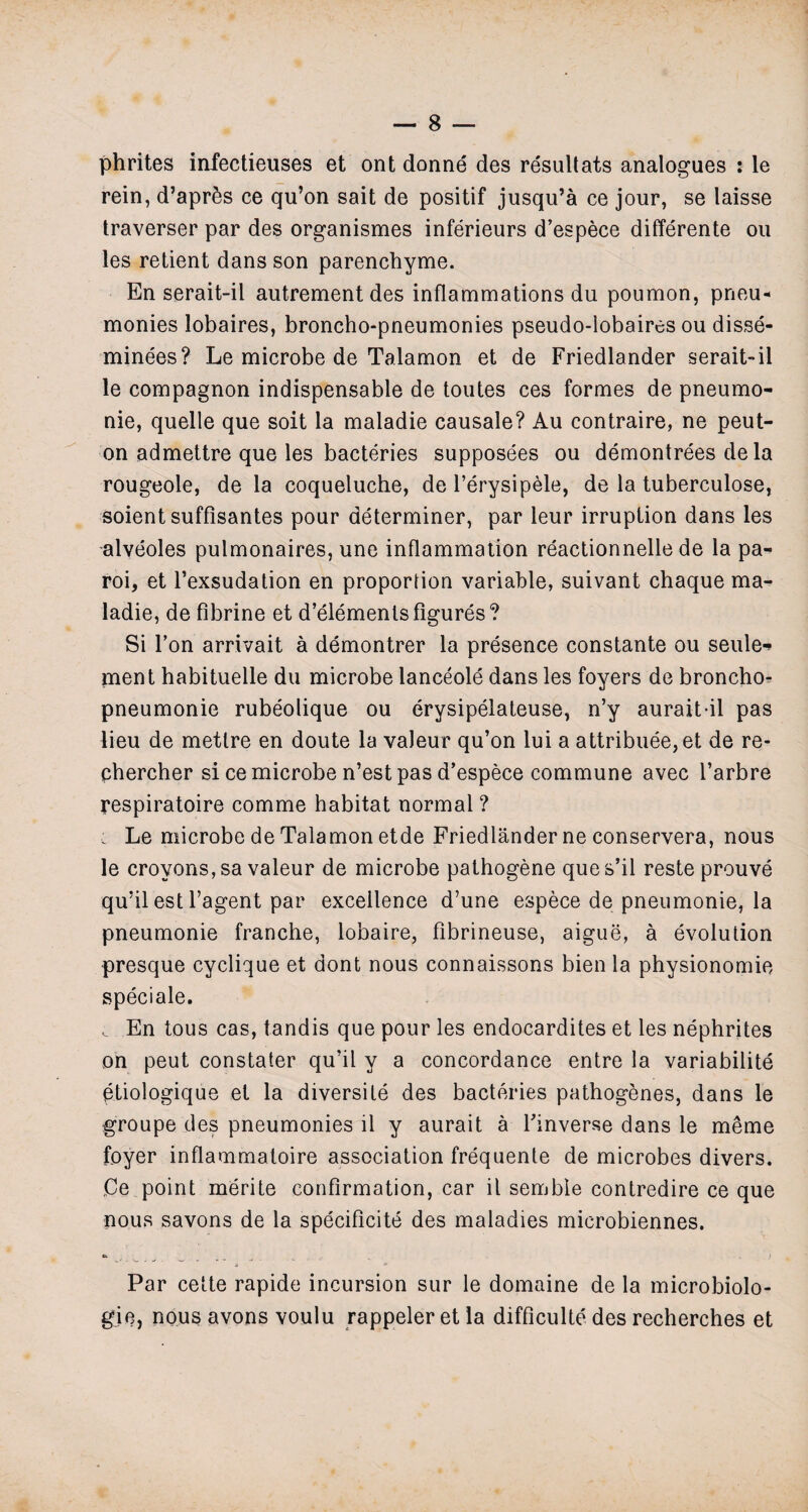 phrites infectieuses et ont donne des resultats analogues : le rein, d’apr&s ce qu’on sait de positif jusqu’a ce jour, se laisse traverser par des organismes inferieurs d’espece differente ou les retient dans son parenchyme. En serait-il autrement des inflammations du poumon, pneu* monies lobaires, broncho-pneumonies pseudo-lobaires ou disse- minees? Le microbe de Talamon et de Friedlander serait-il le compagnon indispensable de toutes ces formes de pneumo- nie, quelle que soit la maladie causale? Au contraire, ne peut- on admettre que les bacteries supposees ou demontrees dela rougeole, de la coqueluche, de l’erysipele, de la tuberculose, soient suffisantes pour determiner, par leur irruption dans les alveoles pulmonaires, une inflammation reactionnelle de la pa- roi, et l’exsudation en proportion variable, suivant chaque ma¬ ladie, de fibrine et d’elemenls figures? Si Ton arrivait a demontrer la presence constante ou seule-* ment habituelle du microbe lanceole dans les foyers de broncho- pneumonie rubeolique ou erysipelateuse, n’y aurait-il pas lieu de metlre en doute la valeur qu’on lui a attribute, et de re- chercher si ce microbe n’est pas d’espece commune avec l’arbre respiratoire comme habitat normal ? ; Le microbe de Talamon etde Friedlander ne conservera, nous le crovons,sa valeur de microbe pathogene ques’il reste prouve qu’il est l’agent par excellence d’une espece de pneumonie, la pneumonie tranche, lobaire, fibrineuse, aigue, a evolution presque cyclique et dont nous connaissons bien la physionomie speciale. En tous cas, tandis que pour les endocardites et les nephrites on peut constater qu’il y a concordance entre la variability etiologique et la diversity des bacteries pathogenes, dans le groupe des pneumonies il y aurait a Tinverse dans le meme foyer inflammatoire association frequenle de microbes divers. Ce point merite confirmation, car il sembie contredire ce que nous savons de la specificity des maladies microbiennes. Par cette rapide incursion sur le domaine de la microbiolo- gie, nous avons voulu rappeler et la difficulty des recherches et