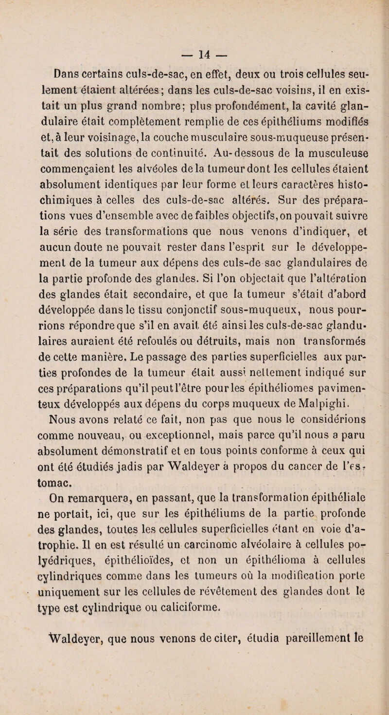 Dans certains culs-de-sac, en effet, deux ou trois cellules seu- lement etaient alterees; dans les culs-de-sac voisins, il en exis- tait un plus grand nombre; plus profondement, la cavite glan- dulaire etait completement remplie de ces epitheliums modifies et, a leur voisinage, la couche musculaire sous-muqueuse presen* tait des solutions de continuite. Au-dessous de la musculeuse commengaient les alveoles dela tumeurdont les cellules etaient absolument identiques par leur forme etleurs caracteres histo- chimiques a celles des culs-de-sac alteres. Sur des prepara¬ tions vues d’ensemble avec de faibles objectifs,on pouvait suivre la serie des transformations que nous venons d’indiquer, et aucun doute ne pouvait rester dans l’esprit sur le developpe- ment de la tumeur aux depens des culs-de-sac glandulaires de la partie profonde des glandes. Si Ton objectait que l’alteration des glandes etait secondaire, et que la tumeur s’etait d'abord developpee dansle tissu conjonctif sous-muqueux, nous pour- rions repondreque s’il en avait ete ainsi les culs-de-sac glandu¬ laires auraient etb refoules ou detruits, mais non transformes de cette maniere. Le passage des parties superficielles aux par¬ ties profondes de la tumeur etait aussi nellement indique sur ces preparations qu’il peutl’etre pour les epitheliomes pavimen- teux developpes aux depens du corps muqueux de Malpighi. Nous avons relate ce fait, non pas que nous le considerions comme nouveau, ou exceptionnel, mais parce qu’il nous a paru absolument demonstrate et en tous points conforme a ceux qui ont ete etudies jadis par Waldeyer a propos du cancer de l’esr tomac. On remarquera, en passant, que la transformation epitheliale ne porlait, ici, que sur les epitheliums de la partie profonde des glandes, toutes les cellules superficielles etant en voie d’a- trophie. II en est resulte un carcinomc alveolaire a cellules po- lyedriques, epithelioides, et non un epithelioma a cellules cylindriques comme dans les tumeurs ou la modification porte uniquement sur les cellules de revetement des glandes dont le type est cylindrique ou caliciforme. Waldeyer, que nous venons de citer, etudia pareillement le