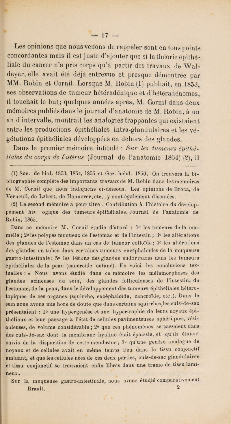 Les opinions que nous venons de rappeler sont en tous points concordantes mais il est juste d’ajouter que si la theorie epithe- liale du cancer n’a pris corps qu’a partir des travaux de Wal- deyer, elle avait ete deja entrevue et presque demontree par MM. Robin et Cornil. Lorsque M. Robin (1) publiait, en 1853, ses observations de tumeur heteradenique et d’heteradenomes, il touchait le but; quelques annees apres, M. Cornil dans deux memoires publies dans le journal d’anatomie de M. Robin, a un an d'intervalle, montrait les analogies frappantes qui existaient enlre les productions epitheliales intra-glandulaires et les ve¬ getations epitheliales developpees en dehors des glandes. Dans le premier memoire intitule : Sur les tumeurs epithe¬ liales du corps de Vuterus (Journal de l’anatomie 1864) (2), il (1) Soc. de biol. 1853, 1854, 1855 et Gaz. hebd. 1856. On trouvera la bi- bliographie complete des importants travaux de M. Robin dans les memoires de M. Cornil que nous indiqucns ci-dessous, Les opinions de Broca, de Yerneuil, de Lebert, de Hannover, etc., y sont egalement discutees. (2) Le second memoire a pour titre : Contribution a l’histoire du develop- pement his ogique des tumeurs epitheliales. Journal de l’anatomie de Robin. 1865, Dans ce memoire M. Cornil etudie d’abord : 1° les tumeurs de la ma- melle ; 2° les polypes muqueux de l’estomac et de l’intestin ; 3° les alterations des glandes de l'estomac dans un cas de tumeur collo'ide; 4° les alterations des glandes en tubes dans ccrtaines tumeurs encephalo'ides de la muqueuse gastro-intestinale; 5° les lesions des glandes sudoripares dans les tumeurs epitheliales de la peau (cancro'ide cutane). En voioi les conclusions tex- tuelles : « Nous avons etudie dans ce memoire les metamorphoses des glandes acineuses du sein, des glandes folliculeuses de l’intestin, de l’estomac, de la peau, dans le developpement des tumeurs epitheliales hetero- topiques de ces organes (squirrhe, encephaloide, cancro'ide, etc.). Dans le sein nous avons mis hors de doute que dans certains squirrhes,les culs-de-sac presentaient : 1° une hypergenese et une hypertrophie de leurs noyaux epi- theiiaux et leur passage a l’etat de cellules pavimenteuses spheriques, vesi- culeuses, de volume cohsiderable ; 2° que ces phenomenes se passaient dans des culs-de-sac dont la membrane hyaline elait epaissie, et qu’ils dtaien^ suivis de la disparition de cette membrane; 3° qu’une genese analogue de noyaux et de cellules avait en meme temps lieu dans le tissu conjonctif ambiant, et que les cellules nees de ces deux parties, culs-de-sac giandulaires et tissu conjonctif se trouvaient enfin libres dans une frame de tissu lami- neux. Sur la muqueuse gastro-intestinale, nous avons etudie comparativement Brault. 2