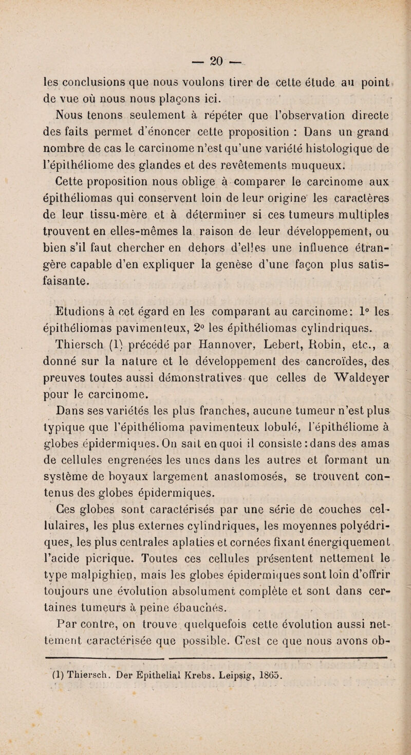 les conclusions que nous voulons tirer de cette etude au point de vue ou nous nous plagons ici. Nous tenons seulement a repeter que l’observation directe des faits permet d’enoncer cette proposition : Dans un grand nombre de cas le carcinome n’estqu’une variete histologique de 1’epitheliome des glandes et des revetements muqueux. Cette proposition nous oblige a comparer le carcinome aux epitheliomas qui conservent loin de leur origine les caracteres de leur tissu-mere et a determiner si ces tumeurs multiples trouvent en elles-memes la raison de leur developpement, ou bien s’il faut chercher en dehors d’elles une influence etran- gere capable d’en expliquer la genese d’une fagon plus satis- faisante. Etudions a cet egard en les comparant au carcinome: 1° les epitheliomas pavimenleux, 2° les epitheliomas cylindriques. Thiersch (1) precede par Hannover, Lebert, Robin, etc., a donne sur la nature et le developpement des cancroides, des preuves toutes aussi demonstratives que celles de Waldeyer pour le carcinome. Dans sesvarietes les plus tranches, aucune tumeur n’est plus typique que l’epithelioma pavimenteux lobule, l’epitheliome a globes epidermiques. On saitenquoi il consiste : dans des amas de cellules engrenees les unes dans les autres et formant un systeme de boyaux largement anastomoses, se trouvent con- tenus des globes epidermiques. Ges globes sont caracterises par une serie de couches cel- lulaires, les plus externes cylindriques, les moyennes polyedri- ques, les plus centrales aplaties et cornees fixant energiquement l’acide picrique. Toutes ces cellules presentent nettement le type malpighieu, mais les globes epidermiques sont loin d’offrir toujours une evolution absolument complete et sont dans cer- taines tumeurs a peine ebauches. Par contre, on trouve quelquefois cette evolution aussi net- tement caracterisee que possible. G’est ce que nous avons ob- (1) Thiersch. Der Epithelial Krebs. Leipsig, 1865.