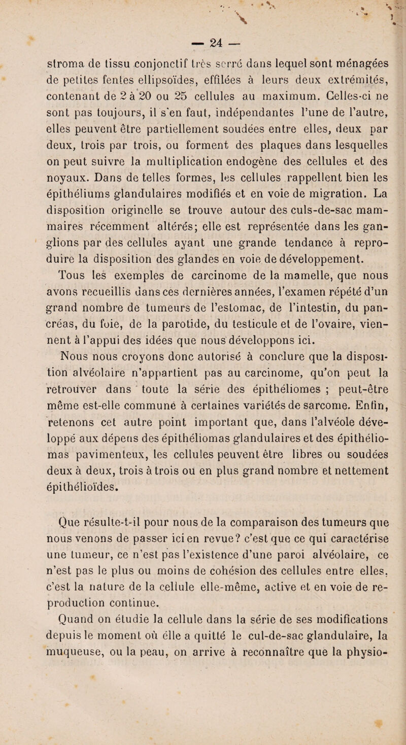 * i *» A J — 24 — stroma de tissu conjonctif trcs scrrc dans lequelsont menagees de petites fentes ellipso'ides, effilees a leurs deux extremites, 9 contenant de2a20 ou 25 cellules au maximum. Celles-ci ne sont pas toujours, il s'en faut, independantes l’une de l’autre, elles peuvent etre partiellement soudees entre elles, deux par deux, trois par trois, ou forment des plaques dans lesquelles on peut suivre la multiplication endogene des cellules et des noyaux. Dans de telles formes, les cellules rappellent bien les epitheliums glandulaires modifies et en voie de migration. La disposition originelle se trouve autour des culs-de-sac mam- maires recemment alteres; elle est representee dans les gan¬ glions par des cellules ayant une grande tendance a repro¬ duce la disposition des glandes en voie de developpement. Tous les exemples de carcinome de la mamelle, que nous avons recueillis uansces dernieres annees, l’examen repeted’un grand nombre de tumeurs de l’estomac, de l’intestin, du pan¬ creas, du foie, de la parotide, du testicule el de l’ovaire, vien- nent k l’appui des idees que nous developpons ici. Nous nous croyons done autorise a conclure que la disposi¬ tion alveolaire n’appartient pas au carcinome, qu’on peut la retrouver dans toute la serie des epitheliomes ; peut-etre meme est-elle commune a certaines varietes de sarcome. Enfin, retenons cet autre point important que, dans l’alveole deve- loppe aux depens des epitheliomas glandulaires et des epithelio¬ mas pavimenteux, les cellules peuvent etre fibres ou soudees deux a deux, trois a trois ou en plus grand nombre et nettement epithelioides. Que resulte-t-il pour nous.de la comparaison des tumeurs que nous venons de passer icien revue? e’est que ce qui caracterise une tumeur, ce n’est pas 1’existence d’une paroi alveolaire, ce n’est pas le plus ou moins de cohesion des cellules entre elles, e’est la nature de la cellule elle-meme, active et en voie de re¬ production continue. Quand on etudie la cellule dans la serie de ses modifications depuis le moment ou elle a quitte le cul-de-sac glandulaire, la muqueuse, ou la peau, on arrive a reconnaitre que la physio-