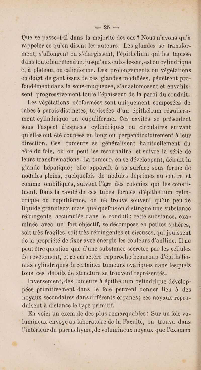 Que se passe-t-il dans la majorite des cas f Nous n’avons qu’a rappeler ce qu’en disent les auteurs. Les glandes se transfer- ment, s’allongent ou s’elargissent, l’epithelium qui les tapisse dans touteleur etendue, jusqu’aux culs-de-sac,estou eylindrique et a plateau, ou caliciforme. Des prolongements ou vegetations en doigt de gant issus de ces glandes modifiees, penetrent pro- fondementdans la sous-muqueuse, s’anastomosent et envahis- sent progressivement toute l’epaisseur de la paroi du conduit. Les vegetations neoformees sont uniquement composees de tubes a parois distinctes, tapissees d’un epithelium reguliere- ment eylindrique ou cupuliforme. Ces cavites se presentent sous l’aspect d’espaces cylindriques ou circulaires suivant qu’elles ont ete coupees en long ou perpendiculairement a leur direction. Ces tumeurs se generalised habituellement du cote du foie, ou on peut les reconnaitre et suivre la serie de leurs transformations. La tumeur, en se developpant, detruit la glande hepatique; elle apparait a sa surface sous forme de nodules pleins, quelquefois de nodules deprimes au centre et comme ombiliques, suivant l’age des colonies qui les consti¬ tuent. Dans la cavite de ces tubes formes d’epithelium cylin- drique ou cupuliforme, on ne trouve souvent qu’un peu de liquide granuleux, mais quelquefois on distingue une substance refringente accumulee dans le conduit; cette substance, exa¬ minee avec un fort objectif, se decompose en petites spheres, soit tres fragiles, soit tres refringentes et cireuses, qui jouissent de la propriety de fixer avec energie les couleurs d’aniline. II ne peut etre question que d’une substance secretee par les cellules de revetement, et ce caractere rapproche beaucoup d’epithelio- mas cylindriques decertaines tumeurs ovariques dans lesquels tous ces details de structure se trouvent represented. Inversement. des tumeurs a epithelium eylindrique develop- pees primitivement dans le foie peuvent donner lieu a des noyaux secondaires dansdifferents organes; ces noyaux repro- duisent a distance le type primitif. En void un exemple des plus remarquables : Sur un foie vo- lumineux envoyeau laboratoire de la Faculte, on trouva dans Vinterieur du parenchyme.devolumineux noyaux que fexamen