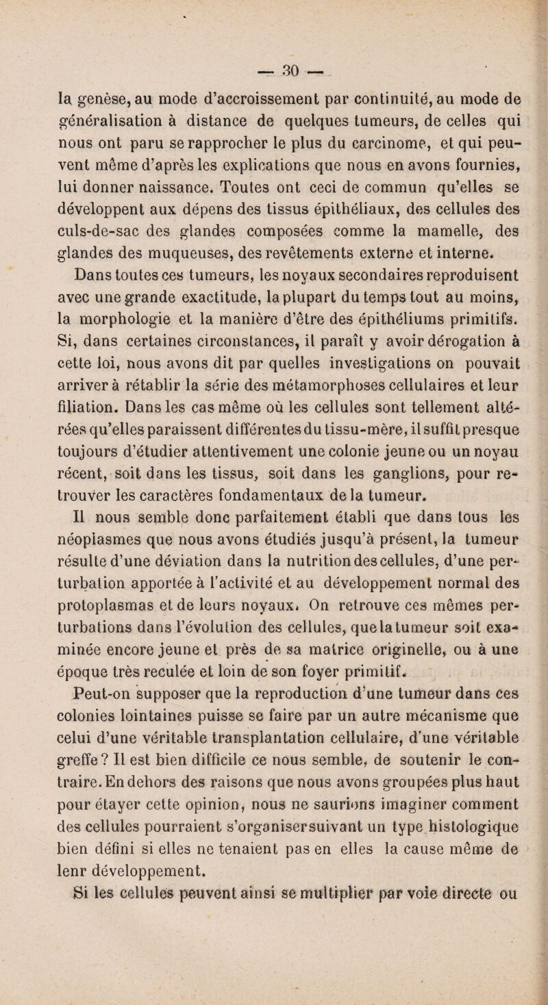 la genese,au mode d’accroissement par continuity, au mode de generalisation a distance de quelques tumeurs, de celles qui nous ont paru serapprocher le plus du carcinome, et qui peu- vent meme d’apres les explications que nous en avons fournies, lui donner naissance. Toutes ont ceci de commun qu’elles se developpent aux depens des tissus epitheliaux, des cellules des culs-de-sac des glandes composees corame la mamelle, des glandes des muqueuses, des revetements externe et interne. Dans toutes ces tumeurs, les noyaux secondaires reproduisent avec une grande exactitude, laplupart du temps tout au moins, la morphologie et la maniere d’etre des epitheliums primitifs. Si, dans certaines circonstances, it parait y avoir derogation a cette loi, nous avons dit par quelles investigations on pouvait arrivera retablir la serie des metamorphoses cellulaires etleur filiation. Dans les cas meme ou les cellules sont tellement alte- rees qu’elles paraissent differentes du tissu-mere, il suffit presque toujours d’etudier attentivement une colonie jeune ou un noyau recent, soit dans les tissus, soil dans les ganglions, pour re* trouver les caracteres fondamentaux dela tumeur. II nous semble done parfaitement etabli que dans tous les neopiasmes que nous avons etudies jusqu’a present, la tumeur resulte d’une deviation dans la nutrition des cellules, d’une per¬ turbation apportee a l’activite et au developpement normal des protoplasmas et de leurs noyaux* On retrouve ces memes per* turbations dans 1’evoiution des cellules, que la tumeur soit exa¬ minee encore jeune et pres de sa matrice originelle, ou a une epoque tres reculee et loin de son foyer primitif. Peut-on supposer que la reproduction d une tumeur dans ces colonies lointaines puisse se faire par un autre mecanisme que celui d’une veritable transplantation cellulaire, d’une veritable greffe? II est bien difficile ce nous semble, de soutenir le eon- traire.En dehors des raisons que nous avons groupees plus haut pour etayer cette opinion, nous ne saurions imaginer comment des cellules pourraient s’organisersuivant un type histologique bien defini si elles ne tenaient pas en elles la cause meme de lenr developpement. Si les cellules peuvent ainsi se multiplier par voie directe ou