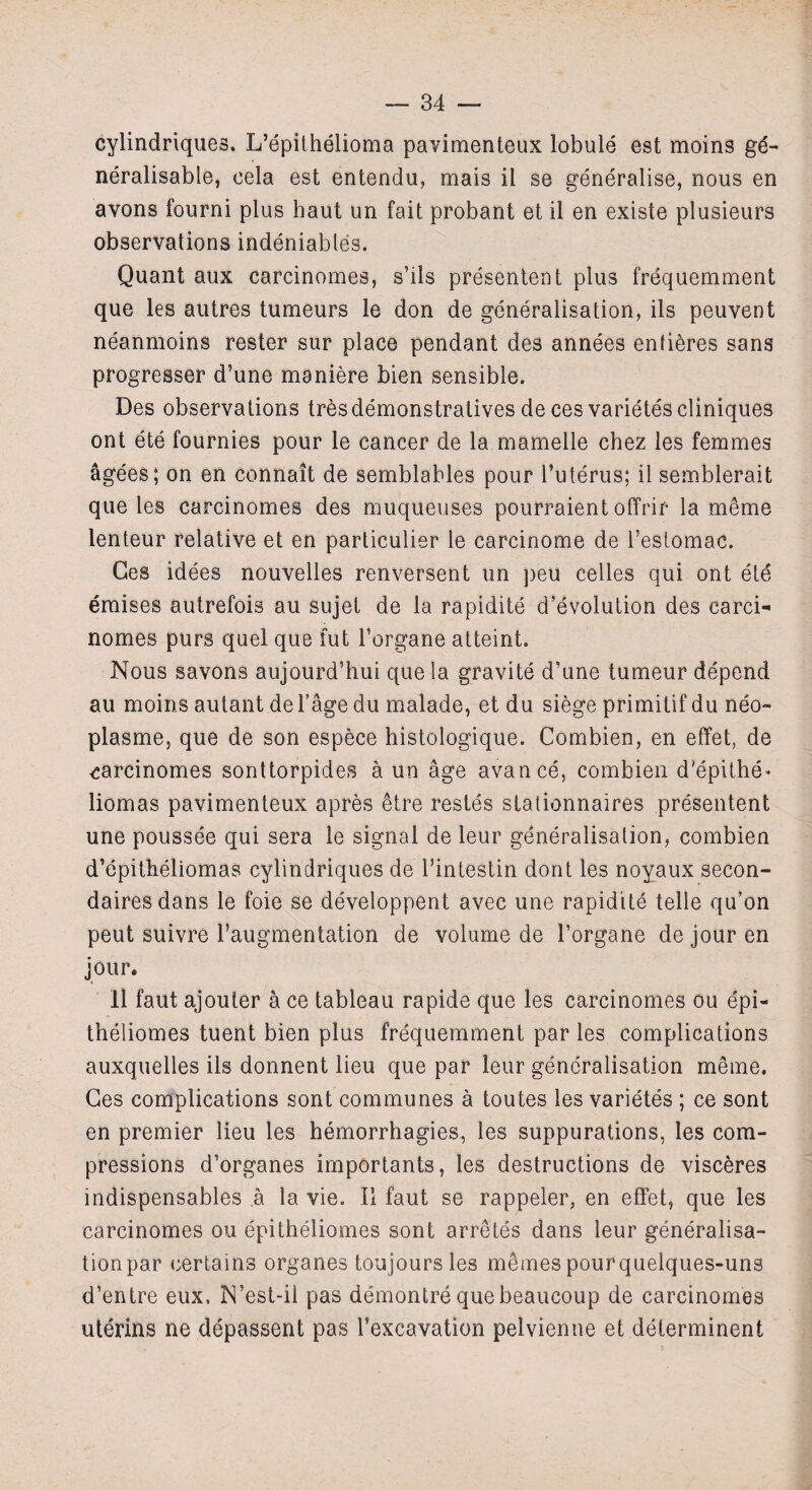 cylindriques. L’epithelioma pavimenteux lobule est moins ge- neralisable, eela est entendu, mais il se generalise, nous en avons fourni plus haul un fait probant et il en existe plusieurs observations indeniabtes. Quant aux carcinomes, s’ils presentent plus frequemment que les autres tumeurs le don de generalisation, ils peuvent neanmoins rester sur place pendant des annees enfieres sans progresser d’une maniere bien sensible. Des observations tresdemonstratives de ces varietescliniques ont ete fournies pour le cancer de la mamelle chez les femmes agees; on en connait de semblables pour l’uterus; il semblerait que les carcinomes des muqueuses pourraient offrir la meme lenteur relative et en particulier le carcinome de l’estomac. Ges idees nouvelles renversent un j)eu celles qui ont ete eraises autrefois au sujet de la rapidite devolution des carci- nomes purs quel que fut Forgane atteint. Nous savons aujourd’hui que la gravite d’une tumeur depend au moins autant de l’age du malade, et du siege primitif du neo- plasme, que de son espece histologique. Combien, en effet, de carcinomes sonttorpides a un age avance, combien d'epithe* liomas pavimenteux apres etre restes stationnaires presentent une poussee qui sera le signal de leur generalisation, combien d’epitheliomas cylindriques de l’intestin dont les noyaux secon- daires dans le foie se developpent avec une rapidite telle qu’on peut suivre 1’augmentation de volume de l’organe de jour en jour. Il faut ajouter a ce tableau rapide que les carcinomes ou epi- theliomes tuent bien plus frequemment par les complications auxquelles ils donnent lieu que par leur generalisation meme. Ges complications sont communes a toutes les varietes ; ce sont en premier lieu les hemorrhagies, les suppurations, les com¬ pressions d’organes importants, les destructions de visceres indispensables a la vie. Il faut se rappeler, en effet, que les carcinomes ou epitheliomes sont arretes dans leur generalisa- tionpar certains organes toujoursles m^mespourquelques-uns d’entre eux, N’est-il pas demontre quebeaucoup de carcinomes uterins ne depassent pas l’excavation pelvienne et determinent