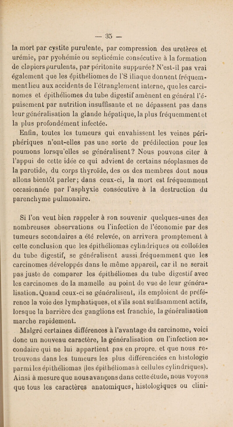 la mort par cystite purulente, par compression des ureteres et uremie, par pyohemie ou septicemie consecutive a la formation de clopierspurulents, par peritonite suppuree? N’est-il pas vrai egalement que les epitheliomes de l'S iliaque donnent frequem- mentlieu aux accidents de 1'etranglement interne, queles carci- nomes et epitheliomes du tube digestif amenent en general l’e- puisement par nutrition insuffisante et ne depassent pas dans leur generalisation la glande hepatique, la plus frequemment et la plus profondement infectee. Enfin, toutes les tumeurs qui envahissent les veines peri- pheriques n’ont-elles pas une sorte de predilection pour les poumons lorsqu’elles se generalisent? Nous pouvons citer a l’appui de cette idee ce qui advient de certains neoplasmes de la parotide, du corps thyroi'de, des os des membres dont nous allons bientot parler; dans ceux-ci, la mort est frequemment occasionnee par Tasphyxie consecutive a la destruction du parenchyme pulmonaire. Si Ton veut bien rappeler a son souvenir quelques-unes des nombreuses observations ou 1’infection de i’economie par des tumeurs secondaires a ete relevee, on arrivera promptement a cette conclusion que ies epitheliomas cylindriques ou colloi'des du tube digestif, se generalisent aussi frequemment que les carcinomes developpes dans le meme appareil, car il ne serait pas juste de comparer les epitheliomes du tube digestif avec les carcinomes de la mamelle au point de vue de leur genera¬ lisation. Quand ceux-ci se generalisent, ils emploient de prefe¬ rence la voie des lymphatiques, et s’ils sont suhisamment actifs, lorsque la barrieredes ganglions est franchie, la generalisation marche rapidement. Malgre certaines differences a Tavantage du carcinome, voici done un nouveau caractere, la generalisation ou l’infection se- condaire qui ne lui appartient pas en propre, et que nous re- trouvons dans les tumeurs les plus differenciees en histologie parmi les epitheliomas (les epitheliomas a cellules cylindriques). Ainsi a mesure que nous avangons dans cette etude, nous voyons que tous les caracteres anatomiques, hislologiques ou clini*