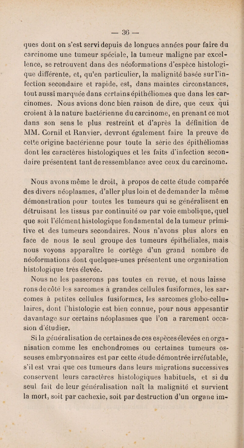 ques dont on s’est servidepuis de longues annees pour faire du carcinome une tumeur specials, la tumeur maligne par excel¬ lence, se retrouvent dans des neoformations d’espece histologi- que differente, et, qu’en particulier, la malignite basee surl’in- fection secondaire et rapide, est, dans maintes circonstances, tout aussi marquee dans certains epitheliomes que dans les car- cinomes. Nous avions done bien raison de dire, que ceux qui croient a la nature bacterienne du carcinome, en prenant ce mot dans son sens le plus restreint et d’apres la definition de MM. Gornil et Ranvier, devront egalement faire la preuve de cette origine bacterienne pour toute la serie des epitheliomas dont les caracteres histoiogiques et les faits d’infection secon¬ daire presentent tant deressemblance avec ceux du carcinome. Nous avons meme le droit, a propos de cette etude comparee des divers neoplasmes, d’aller plus loin et dedemander la meme demonstration pour toutes les tumeurs qui se generalised en detruisant les tissus par continuity ou par voie embolique, quel que soil f elementhistologique fondamental dela tumeur primi¬ tive et des tumeurs secondaires. Nous n’avons plus alors en face de nous le seul groupe des tumeurs epitheliales, mais nous voyons apparaitre le cortege d’un grand nombre de neoformations dont quelques-unes presentent une organisation histologique tres elevee. Nous ne les passerons pas toutes en revue, et nous laisse ronsdecote les sarcomes a grandes cellules fusiformes, les sar- comes a petites cellules fusiformes, les sarcomes globo-cellu- laires, dont fhistologie est bien connue, pour nous appesantir davantage sur certains neoplasmes que i’on a rarement occa¬ sion d’etudier. Si la generalisation de certaines de ces especes elevees en orga¬ nisation comme les enchondromes ou certaines tumeurs os- seuses embryonnaires est par cette etude demontree irrefutable, s’ilest vrai que ces tumeurs dans leurs migrations successives conservent leurs caracteres histoiogiques habituels, et si du seul fait de leur generalisation nait la malignite et survient la mort, soit par cachexie, soit par destruction d’un organe im-