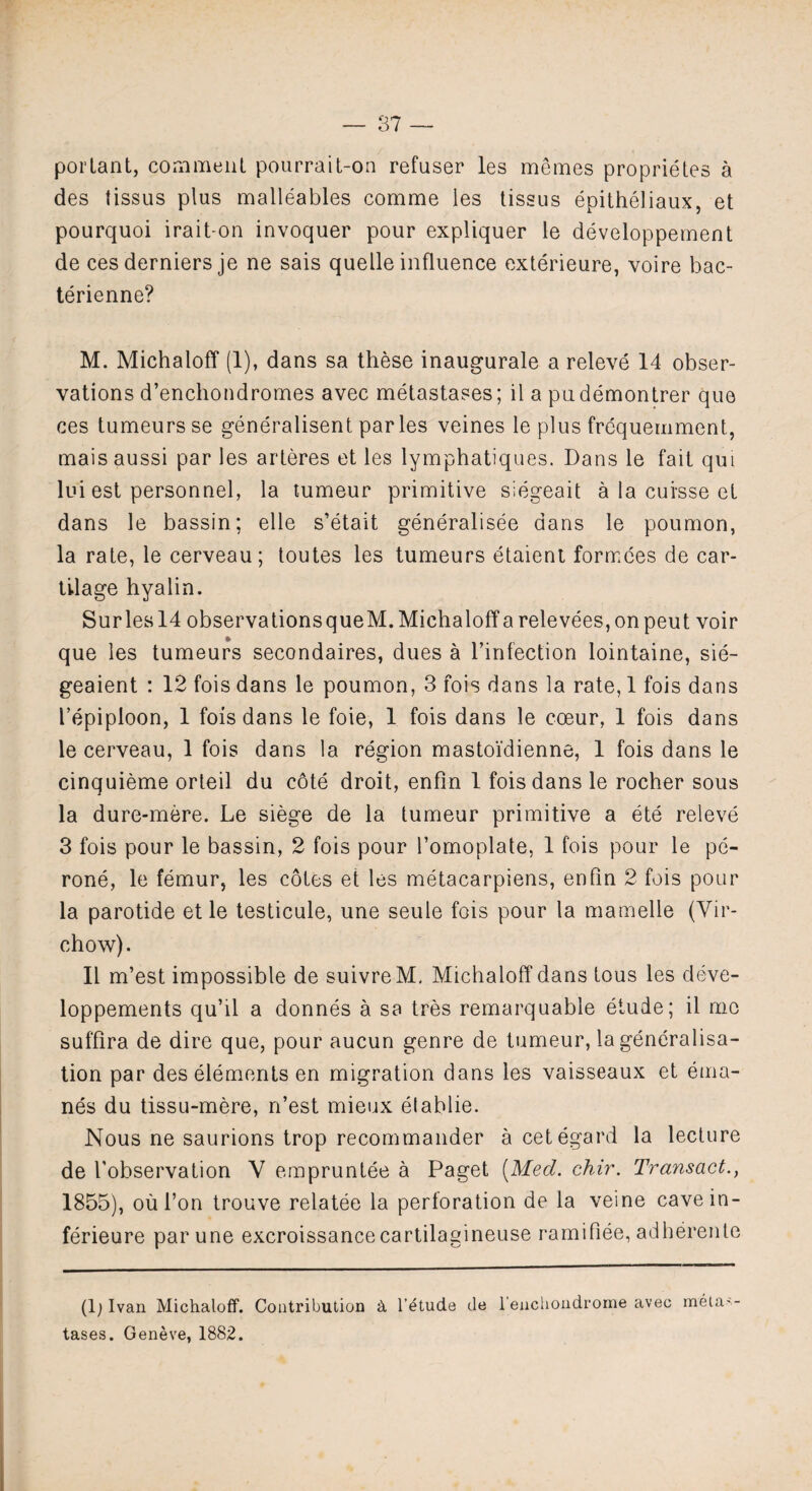 portant, comment pourrait-on refuser les meraes proprietes a des lissus plus malleables comme les tissus epitheliaux, et pourquoi irait-on invoquer pour expliquer le developpement de ces derniers je ne sais quelle influence exterieure, voire bac- terienne? M. Michaloff (1), dans sa these inaugurate a releve 14 obser¬ vations d’enchondromes avec metastases; il a pudemontrer que ces tumeursse generalised par les veines le plus frequemment, mais aussi par les arteres et les lymphatiques. Dans le fait qui lui est personnel, la tumeur primitive siegeait a la cursse et dans le bassin; elle s’etait generalises dans le poumon, la rate, le cerveau; toutes les tumeurs etaient formees de car¬ tilage hyalin. Sur les 14 observationsqueM. Michaloff a relevees, on peut voir que les tumeurs secondaires, dues a l’infection lointaine, sie- geaient : 12 fois dans le poumon, 3 fois dans la rate, 1 fois dans fepiploon, 1 fois dans le foie, 1 fois dans le coeur, 1 fois dans le cerveau, 1 fois dans la region mastoidienne, 1 fois dans le cinquieme orteil du cote droit, enfin 1 fois dans le rocher sous la dure-mere. Le siege de la tumeur primitive a ete releve 3 fois pour le bassin, 2 fois pour fomoplate, 1 fois pour le pe- rone, le femur, les cotes et les metacarpiens, enfin 2 fois pour la parotide et le testicule, une seule fois pour la mamelle (Vir¬ chow) . II m’est impossible de suivreM, Michaloff dans tous les deve- loppements qu’il a donnes a sa tres remarquable etude; il me suffira de dire que, pour aucun genre de tumeur, la generalisa¬ tion par des elements en migration dans les vaisseaux et ema- nes du tissu-mere, n’est mieux elablie. Nous ne saurions trop recommander a cetegard la lecture de fobservation V empruntee a Paget [Med. chir. Transact., 1855), oil Ton trouve relatee la perforation de la veine cavein- ferieure par une excroissanceeartilagineuse ramifiee, adherente (1; Ivan Michaloff. Contribution h l’^tude de renchondrome avec meta^- tases. Geneve, 1882.