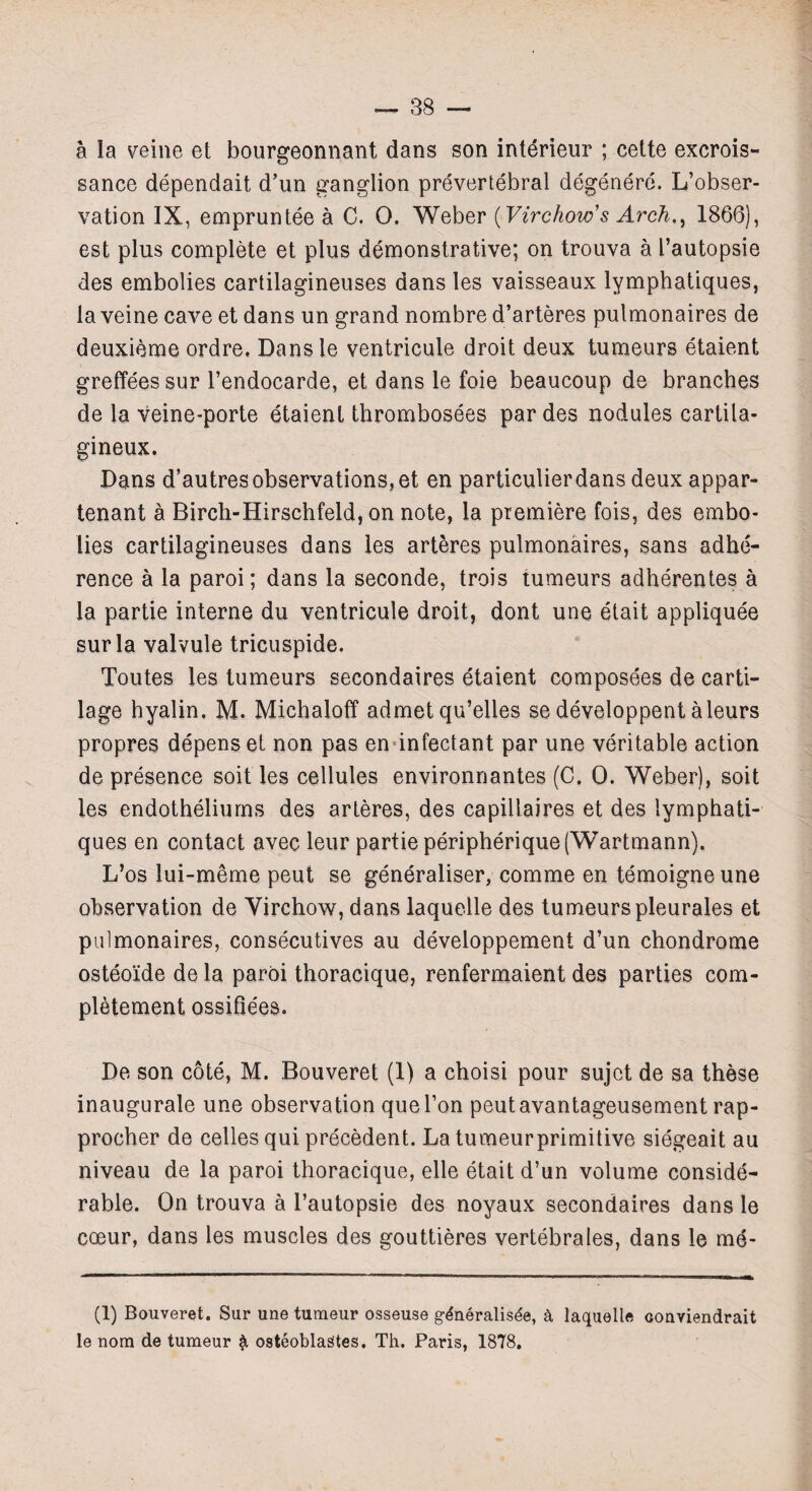 a la veine et bourgeonnant dans son interieur ; cette excrois- sance dependait d’un ganglion prevertebral degenere. L’obser- vation IX, empruntee a C. 0. Weber (Virchow’s Arch., 1866), est plus complete et plus demonstrative; on trouva a I’autopsie des embolies cartilagineuses dans les vaisseaux lymphatiques, la veine cave et dans un grand nombre d’arteres pulmonaires de deuxieme ordre. Dansle ventricule droit deux tumeurs etaient greffees sur l’endocarde, et dans le foie beaucoup de branches de la veine-porte etaient thrombosees par des nodules cartila- gineux. Dans d’autresobservations, et en particulierdans deux appar- tenant a Birch-Hirschfeld, on note, la premiere fois, des embo¬ lies cartilagineuses dans ies arteres pulmonaires, sans adhe¬ rence a la paroi; dans la seconde, trois tumeurs adherentes a la partie interne du ventricule droit, dont une etait appliquee sur la valvule tricuspide. Toutes les tumeurs secondaires etaient composees de carti¬ lage hyalin. M. Michaloff admet qu’elles se developpent aleurs propres depens et non pas en infectant par une veritable action de presence soit les cellules environnantes (C. 0. Weber), soit les endotheliums des arteres, des capillaires et des lymphati¬ ques en contact avec leur partie peripherique(Wartmann). L’os lui-meme peut se generaliser, comme en temoigneune observation de Yirchow, dans laquelle des tumeurs pleurales et pulmonaires, consecutives au developpement d’un chondrome osteoide de la paroi thoracique, renfermaient des parties com- pletement ossifiees. De son cote, M. Bouveret (1) a choisi pour sujet de sa these inaugurate une observation quel’on peutavantageusement rap- procher de celles qui precedent. La tumeurprimitive siegeait au niveau de la paroi thoracique, elle etait d’un volume conside¬ rable. On trouva a l’autopsie des noyaux secondaires dans le coeur, dans les muscles des gouttieres vertebrates, dans le me- (1) Bouveret. Sur une turaeur osseuse gdneralisde, a laquelle conviendrait le nom de tumeur $ osteoblagtes. Th. Paris, 1878,