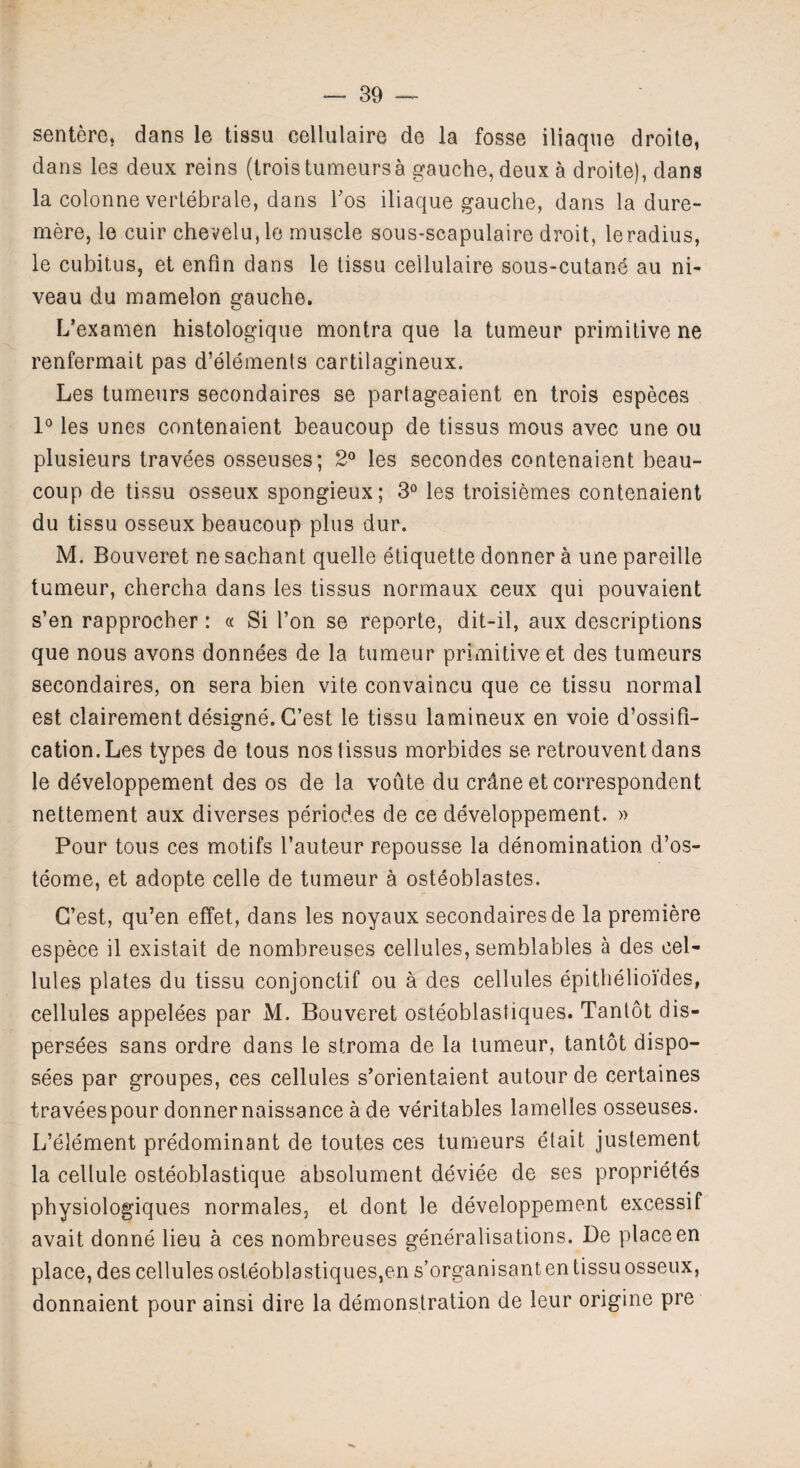 sentere, dans le tissu cellulaire de la fosse iliaqne droite, dans les deux reins (trois tumeurs a gauche, deux a droite), dans la colonne vertebrale, dans bos iliaque gauche, dans la dure- mere, le cuir chevelu, le muscle sous-scapulaire droit, leradius, le cubitus, et enfin dans le tissu cellulaire sous-cutane au ni¬ veau du mamelon gauche. L’examen histologique montra que la tumeur primitive ne renfermait pas d’elements cartilagineux. Les tumeurs secondaires se partageaient en trois especes 1° les unes contenaient beaucoup de tissus mous avec une ou plusieurs travees osseuses; 2° les seeondes contenaient beau- coup de tissu osseux spongieux; 3° les troisiemes contenaient du tissu osseux beaucoup plus dur. M. Bouveret ne sachant quelle etiquette donner a une pareille tumeur, chercha dans les tissus normaux ceux qui pouvaient s’en rapprocber: « Si l’on se reporte, dit-il, aux descriptions que nous avons donnees de la tumeur primitive et des tumeurs secondaires, on sera bien vite convaincu que ce tissu normal est clairement designe. G’est le tissu lamineux en voie d’ossifi- cation.Les types de tous nos tissus morbid.es se retrouvent dans le developpement des os de la voute du crdne et correspondent nettement aux diverses periodes de ce developpement. » Pour tous ces motifs l’auteur repousse la denomination d’os- teome, et adopte celle de tumeur a osteoblastes. G’est, qu’en effet, dans les noyaux secondaires de la premiere espece il existait de nombreuses cellules, semblables a des cel¬ lules plates du tissu conjonctif ou a des cellules epithelioi'des, cellules appelees par M. Bouveret osteoblastiques. Tantot dis- persees sans ordre dans le stroma de la tumeur, tantot dispo¬ ses par groupes, ces cellules s’orientaient autourde certaines travees pour donner naissance a de veritables lamelles osseuses. L’element predominant de toutes ces tumeurs etait justement la cellule osteoblastique absolument deviee de ses proprietes physiologiques normales, et dont le developpement excessif avait donne lieu a ces nombreuses generalisations. De place en place, des cellules osteoblastiques,en s’organisant en tissu osseux, donnaient pour ainsi dire la demonstration de leur origine pre