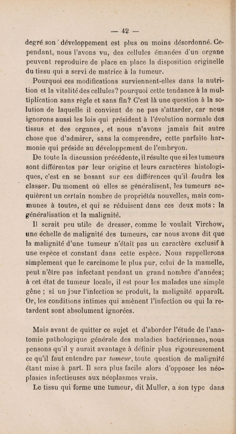 degrd son ' developpement est plus ou moins desordonne. Ce- pendant, nous l’avons vu, des cellules emanees d’un organe peuvent reproduire de place en place la disposition originelle du tissu qui a servi de matrice a la tumeur. Pourquoi ces modifications surviennent-elles dans la nutri¬ tion et la vitalitedes cellules? pourquoi cette tendance a la mul¬ tiplication sans regie et sans fin? G’est la une question a la so¬ lution de laquelle il convient de ne pas s’attarder, car nous ignorons aussi les lois qui president a revolution normale des tissus et des organes, et nous n’avons jamais fait autre chose que d’admirer, sans la comprendre, cette parfaite har- monie qui preside au developpement de l’embryon. De toute la discussion precedente,il resulte que silestumeurs sont differentes par leur origine et leurs caracteres histologi- ques, c’est en se basant sur ces differences qu’il faudra les classer. Du moment ou elles se generalised, les tumeurs ac- quierent un certain nombre de proprietes nouvelles, mais com¬ munes a toutes, et qui se reduisent dans ces deux mots: la generalisation et la malignite. II serait peu utile de dresser, comme le voulait Virchow, une echelle de malignite des tumeurs, car nous avons dit que la malignite d’une tumeur n’etait pas un caractere exclusif a une espece et constant dans cette espece. Nous rappellerons simplement que le carcinome le plus pur, celui de la mamelle, peut n’etre pas infectant pendant un grand nombre d’annees; a cet etat de tumeur locale, il est pour les malades une simple gene ; si un jour l’infection se produit, la malignite apparait. Or, les conditions intimes qui amenent l’infection ou qui la re¬ tardent sont absolument ignorees. Mais avant de quitter ce sujet et d’aborder l’etude de l’ana- tomie pathologique generale des maladies bacteriennes, nous pensons qu’il y aurait avantage k definir plus rigoureusement ce qu’il faut entendre par tumeur, toute question de malignite etant mise a part. Il sera plus facile alors d’opposer les neo- plasies infectieuses aux neoplasmes vrais. Le tissu qui forme une tumeur, dit Muller, a son type dans