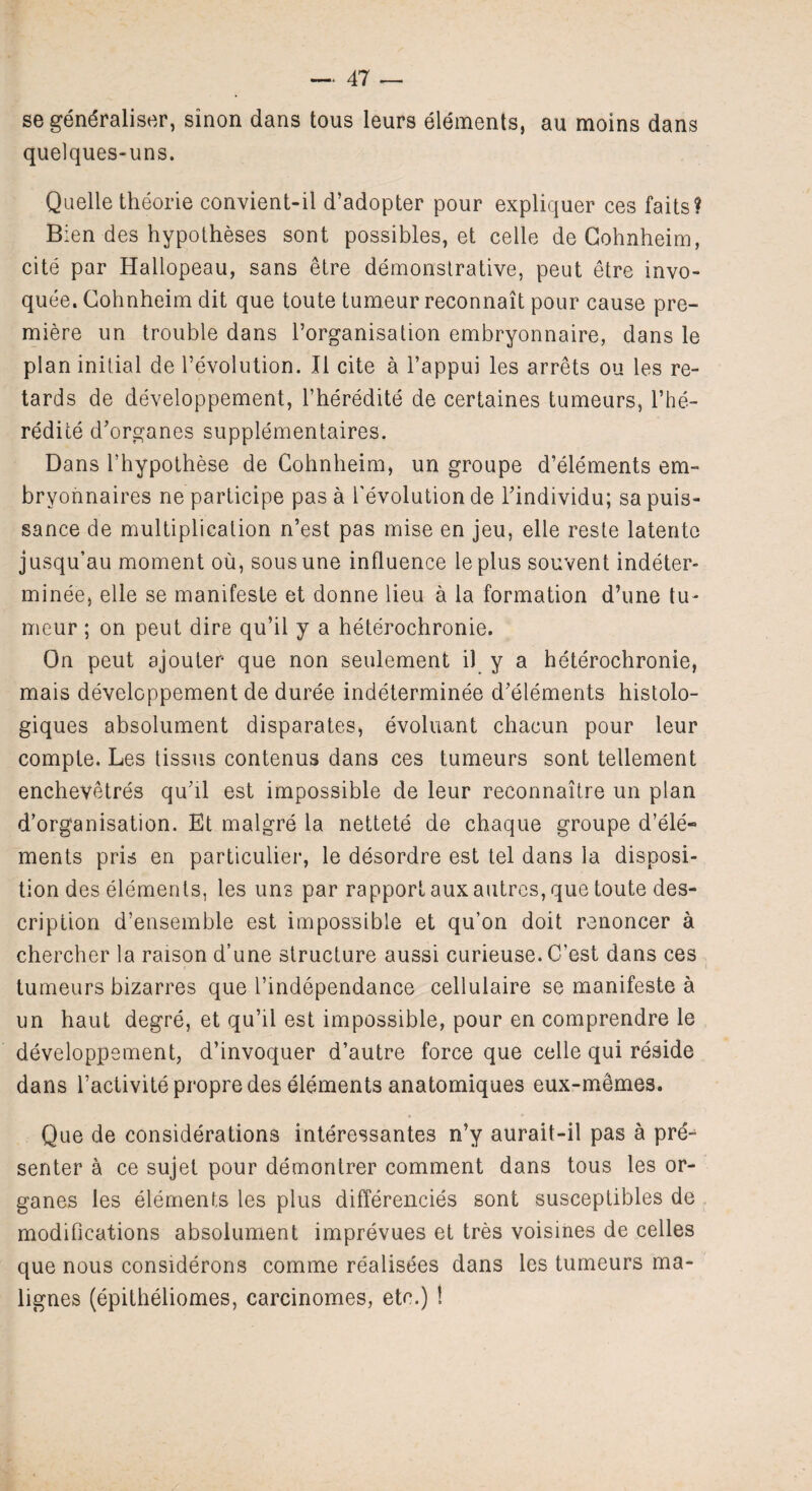 se generalise!*, sinon dans tous leurs elements, au moins dans quelques-uns. Quelle theorie convient-il d’adopter pour expliquer ces faits? Bien des hypotheses sont possibles, et celle de Cohnheim, cite par Hallopeau, sans etre demonstrative, peut etre invo- quee. Cohnheim dit que toute tumeur reconnait pour cause pre¬ miere un trouble dans l’organisation embryonnaire, dans le plan initial de devolution. II cite a l’appui les arrets ou les re¬ tards de developpement, l’heredite de certaines tumeurs, bhe- redice d’organes supplementaires. Dans l’hypothese de Cohnheim, un groupe d’elements em- brvonnaires ne participe pas a devolution de dindividu; sa puis¬ sance de multiplication n’est pas mise en jeu, elle reste latento jusqu’au moment ou, sousune influence leplus souvent indeter- minee, elle se manifeste et donne lieu a la formation d’une tu¬ meur ; on peut dire qu’il y a heterochronie. On peut ajouter que non seulement i) y a heterochronie, mais developpement de duree indeterminee d’elements histolo- giques absolument disparates, evoluant chacun pour leur compte. Les tissus contenus dans ces tumeurs sont tellement enchevetres qu’il est impossible de leur reconnaitre un plan d’organisation. Et malgre la nettete de chaque groupe d’ele¬ ments pris en particular, le desordre est tel dans la disposi¬ tion des elements, les uns par rapport aux autres, que toute des¬ cription d’ensemble est impossible et qu’on doit renoncer a chercher la raison d’une structure aussi curieuse. C’est dans ces tumeurs bizarres que dindependance cellulaire se manifeste a un haut degre, et qu’il est impossible, pour en comprendre le developpement, d’invoquer d’autre force que celle qui reside dans l’activite propre des elements anatomiques eux-m^mes. Que de considerations interessantes n’y aurait-il pas a pre-1 senter a ce sujet pour demontrer comment dans tous les or- ganes les elements les plus differencies sont susceptibles de modifications absolument imprevues et tres voisines de cedes que nous considerons comme realisees dans les tumeurs ma- lignes (epitheliomes, carcinomes, etc.) !