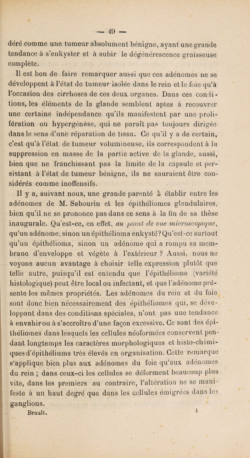 dere comme une tumeur absolument benigne, ayant une grande tendance a s’enkyster et a subir le degenerescence graisseuse complete. II est bon de faire remarquer aussi que ces adenomes ne se developpent a l’etat de tumeur isolee dans le rein etle foie qu’a l’occasion des cirrhoses de ces deux organes. Dans ces condi¬ tions, les elements de la glande semblent aptes a recouvrer une certaine independance qu’ils manifestent, par une proli¬ feration ou hypergenese, qui ne parait pas toujours dirigeo dans le sens d’une reparation de tissu. Ge qu'il y a de certain, c’est qu’a l’etat de tumeur volumineuse, ils correspondent a la suppression en masse de la parlie active de la glande, aussi, bien que ne franchissant pas la limite de la capsule et per¬ sistant a l’etat de tumeur benigne, ils ne sauraient etre con¬ siders comme inoffensifs. II y a, suivant nous, une grande parente a etablir entre les adenomes de M. Sabourin et les epitheliomes glandulaires, bien qu’il ne se prononce pas dans ce sens a la tin de sa these inaugurale. Qu’est-ce, en effet, au point de vue microscopique, qu’un adenome, sinon unepithelioma enkyste?Qu’est-ce surtout qu’un epithelioma, sinon un adenome qui a rompu sa mem¬ brane d’enveloppe et vegete a l’exterieur ? Aussi, nous ne voyons aucun avantage a choisir telle expression plutot que telle autre, puisqu’il est entendu que l’epitheliome (variete histologique) peut etre local ou infectant, et que kadenome pre¬ sente les memes proprietes. Les adenomes du rein et du foie sont done bien necessairement des epitheliomes qui, se deve- loppant dans des conditions speciales, n’ont pas une tendance a envahirou a s’accroitre d’une fagon excessive. Ge sont des epi¬ theliomes dans lesquels les cellules neoformees conservent pen¬ dant longtemps les caracteres morphologiques et histo-ehimi- ques d’epitheliums tres eleves en organisation. Cette remarque s’applique bien plus aux adenomes du foie qu’aux adenomes du rein ; dans ceux-ci les cellules se deforment beaucoup plus vite, dans les premiers au contraire, l’alteration ne se mani- feste a un haut degre que dans les cellules emigrees dans les ganglions. Brault. 1 o