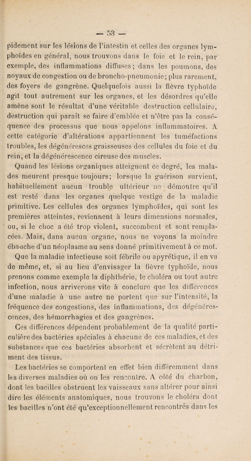 pidement sur les lesions de l’intestin et celles des organes lym- phoides en general, nous trouvons dans le foie et ie rein, par exemple, des inflammations diffuses; dans les poumons, des noyaux de congestion ou de broncho-pneumonie; plus rarement, des foyers de gangrene. Quelquefois aussi la fievre typhoide agit tout autrement sur les organes, et les desordres qu’elle amene sont le resultat d’une veritable destruction cellulairo, destruction qui parait se faire d’emblee el n’etre pas la conse¬ quence des processus que nous appelons inflammatoires. A cette categorie d’alterations appartiennent les tumefactions troubles, les degeneresces graisseuses des cellules du foie et du rein, et la degenerescence cireuse des muscles. Quand les lesions organiques atteignent ce degre, les mala- des meurent presque toujours; lorsque la guerison survient, habituellement aucun trouble ulterieur no demontre qu’il est reste dans les organes quelque vestige de la maladic primitive. Les cellules des organes lymphoides, qui sont les premieres atteintes, reviennent a leurs dimensions normales, ou, si le choc a ete trop violent, succombent et sont rempla- cees. Mais, dans aucun organe, nous ne voyons la moindre ebauche d’un neoplasme au sens donne primitivement a ce mot. Que la maladie infectieuse soit febrile ou apyretique, il en va de meme, et, si au lieu d’envisager la fievre typhoide, nous prenons comme exemple la diphtherie, le cholera ou tout autre infection, nous arriverons vite a conclure que les differences d’une maladie a une autre ne portent que sur I’intensite, la frequence des congestions, des inflammations, des degencres- cences, des hemorrhagies et des gangrenes. Ges differences dependent probablement de la qualite parti- culieredes bacteries speciales a chacune de ces maladies, et des substances que ces bacteries absorbent et secretent au detri¬ ment des tissus. Les bacteries se comportent en effet bien differemment dans les diverses maladies off on les rencontre. A cote du charbon, dont les bacilles obstruent les vaisseaux sans alterer pour ainsi dire les elements anatomiques, nous trouvons le cholera dont les bacilles n’ont ete qu’exceptionnellement rencontres dans les