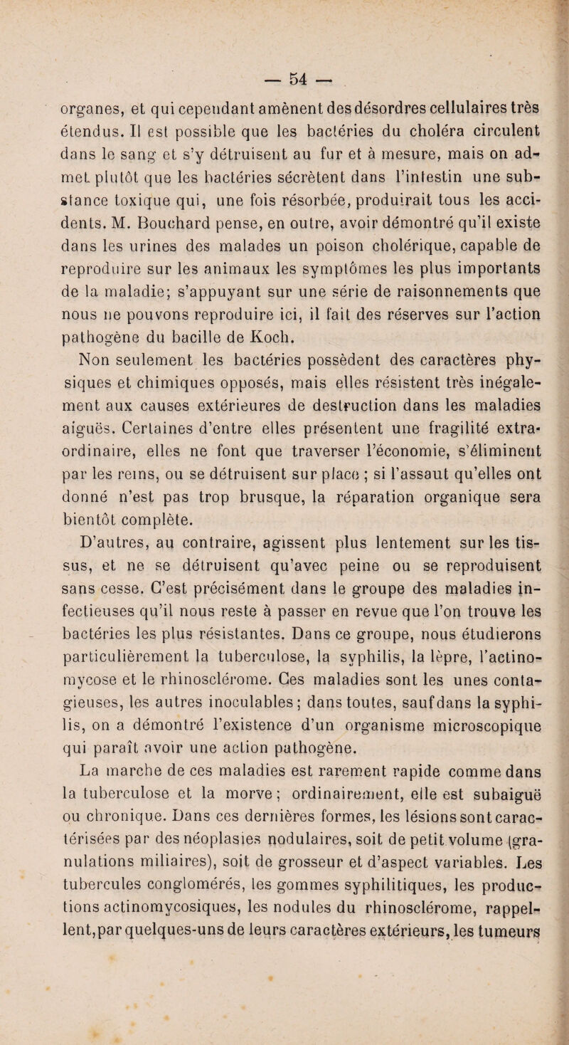 organes, et qui cependant amenent desdesordres cellulaires tres etendus. II est possible que les bacteries du cholera circulent dans le sang et s’y detruisent au fur et a mesure, mais on ad- met piutot que les bacteries secretent dans l’iniestin une sub¬ stance toxique qui, une fois resorbee, produirait tous les acci¬ dents. M. Bouchard pense, en outre, avoir demontre qu’il existe dans les urines des malades un poison cholerique, capable de reproduire sur les animaux les sympiornes les plus importants de la maladie; s’appuyant sur une serie de raisonnements que nous ne pouvons reproduire ici, il fait des reserves sur Taction pathogene du bacille de Koch. Non seulement les bacteries possedent des caracteres phy¬ siques et chimiques opposes, mais elles resistent tres inegale- ment aux causes exterieures de destruction dans les maladies aigues. Certaines d’entre elles presentent une fragility extra¬ ordinaire, elles ne font que traverser Teconomie, s^liminent par les reins, ou se detruisent sur place ; si Tassaut qu’elles ont donne n’est pas trop brusque, la reparation organique sera bientot complete. D’autres, au contraire, agissent plus lentement sur les tis- sus, et ne se detruisent qu’avec peine ou se reproduisent sans cesse. G’est precisement dans le groupe des maladies in- fectieuses qu’il nous reste a passer en revue que Ton trouve les bacteries les plus resistantes. Dans ce groupe, nous etudierons particulierement la tuberculose, la syphilis, la lepre, Tactino- mycose et le rhinosclerome. Ges maladies sont les unes conta- gieuses, les autres inoculables ; dans toutes, saufdans la syphi¬ lis, on a demontre l’existence d’un organisme microscopique qui parait avoir une action pathogene. La marche de ces maladies est rarement rapide commedans la tuberculose et la morve; ordinairement, elle est subaigue ou chronique. Dans ces dernieres formes, les lesions sont carac- terisees par des neoplasies nodulaires, soit de petit volume (gra¬ nulations miliaires), soit de grosseur et d’aspect variables. Les tubercules conglomeres, les gommes syphilitiques, les produc¬ tions actinomycosiques, les nodules du rhinosclerome, rappel- lent,par quelques-uns de ieiirs caracteres exterieurs, les tumeurs