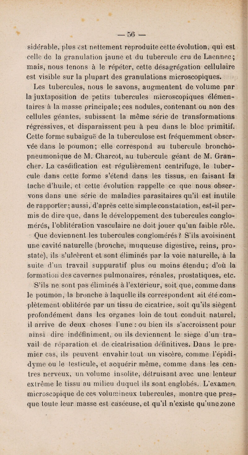 siderable, plus est nettement reproduite cette evolution, qui est celle de la granulation jaune et du tubercule cru de Laennec; mais, nous tenons a le repeter, cette desegregation cellulaire est visible sur la plupart des granulations microscopiques. Les tubercules, nous le savons, augmentent de volume par la juxtaposition de petits tubercules microscopiques elemen- taires a la masse principale; ces nodules, contenant ou non des cellules geantes, subissent la meme serie de transformations regressives, et disparaissent peu a peu dans le bloc primitif. Cette forme subaigue de la tuberculose est frequemment obser- vee dans le poumon; elle correspond au tubercule broncbo- pneumonique de M. Charcot, au tubercule geant de M. Gran- cher. La caseification est regulierement centrifuge, le tuber¬ cule dans cette forme s’etend dans les tissus, en faisant la tache d’huile, et cette evolution rappelle ce que nous obser- vons dans une serie de maladies parasitaires qu’il est inutile de rapporter; aussi, d’apres cette simpleconstaiation, est-il per- mis de dire que, dans le developpement des tubercules conglo- meres, l’obliteration vasculaire ne doit jouer qu’un faible role. Que deviennent les tubercules conglomeres? S’ils avoisinent une cavite naturelle (bronche, muqueuse digestive, reins, pro¬ state), ils s’uleerent et sont elimines par la voie naturelle, a la suite d’un travail suppuratif plus ou moins etendu; d’ou la formation des cavernes pulmonaires, renales, prostatiques, etc. S’ils ne sont pas elimines a I’exterieur, soit que, comme dans le poumon, la bronche a laquelle ils correspondent ait elecom- pletement obliteree par un tissu de cicatrice, soit qu’ils siegent profondement dans les organes loin de tout conduit naturel, il arrive de deux choses l’une : ou bien ils s’accroissent pour ainsi dire indeflniment, ou ils deviennent le siege d'un tra¬ vail de reparation et de cicatrisation definitives. Dans le pre¬ mier cas, ils peuvent envahir tout un viscere, comme l’epidi- dyme ou le lesticule, et acquerir meme, comme dans les cen¬ tres nerveux, un volume insolite, detruisant avec une lenteur extreme le tissu au milieu duquel ils sont englobes. L’examen microscopique de ces volumineux tubercules, montre que pres- que toute leur masse est caseeuse, et qu’il n’existe qu’unezone