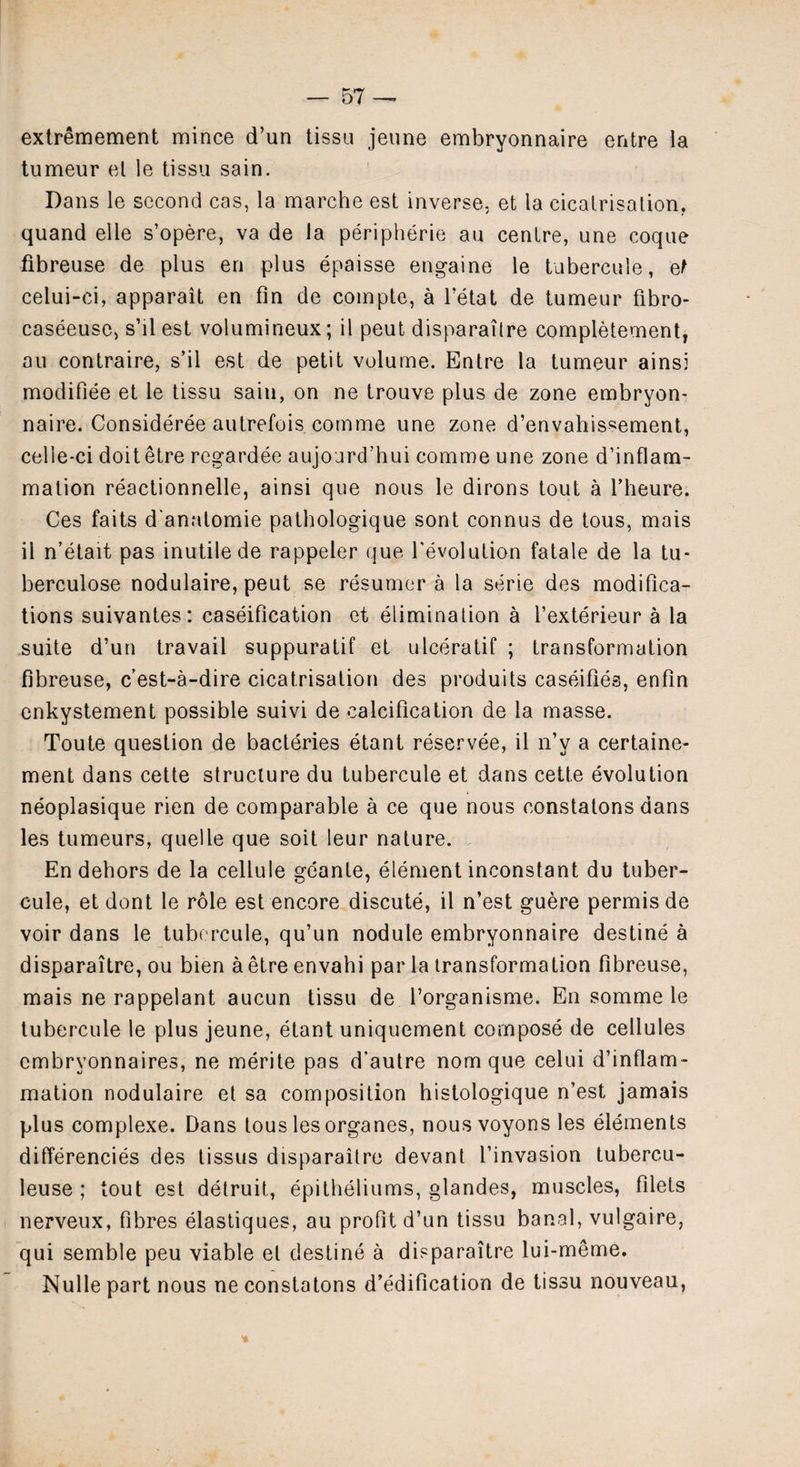 extremement mince d’un tissu jeune embryonnaire entre la tumeur el le tissu sain. Dans le second cas, la marche est inverse, et la cicatrisation, quand elle s’opere, va de la peripheric au centre, une coque fibreuse de plus en plus epaisse engaine le tubercule, et celui-ci, apparait en fin de compte, a l’etat de tumeur fibro- caseeuse, s’il est volumineux; il peut disparaitre completement, au contraire, s’il est de petit volume. Entre la tumeur ainsi modifiee et le tissu sain, on ne trouve plus de zone embryon- naire. Considered autrefois comme une zone d’envahis«ement, celie-ci doit etre regardee aujourd’hui comme une zone d’inflam- mation reactionnelle, ainsi que nous le dirons tout a 1’heure. Ces faits d'anatomie pathologique sont connus de tous, mais il n’etait pas inutile de rappeler que revolution fatale de la tu- berculose nodulaire, peut se resumer a la serie des modifica¬ tions suivantes: caseification et elimination a l’exterieur a la suite d’un travail suppuratif et ulceratif ; transformation fibreuse, c’est-a-dire cicatrisation des produits caseifies, enfin enkystement possible suivi de calcification de la masse. Toute question de bacteries etant reservee, il n’y a certaine- ment dans cette structure du tubercule et dans cette evolution neoplasique rien de comparable a ce que nous constatons dans les tumeurs, quelle que soit leur nature. En dehors de la cellule geanle, element inconstant du tuber¬ cule, et dont le role est encore discute, il n’est guere permis de voir dans le tubercule, qu’un nodule embryonnaire destine a disparaitre, ou bien a etre envahi par la transformation fibreuse, mais ne rappelant aucun tissu de l’organisme. En somme le tubercule le plus jeune, etant uniquement compose de cellules embryonnaires, ne merite pas d'autre nom que celui d’inflam- mation nodulaire et sa composition histologique n’est jamais plus complexe. Dans tous les organes, nous voyons les elements differences des tissus disparaitre devant l’invasion tubercu- leuse ; tout est detruit, epitheliums, glandes, muscles, filets nerveux, fibres elastiques, au profit d’un tissu banal, vulgaire, qui semble peu viable el destine a disparaitre lui-meme. Nulle part nous ne constatons d’edification de tissu nouveau,