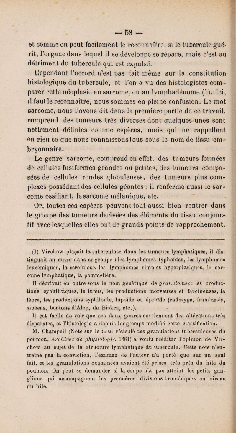 et comme on peut facilement le reconnoitre, si le tubercule gue- rit, l’organe dans lequel il se developpe se repare, mais c’est au detriment du tubercule qui est expulse. Cependant l’accord n’est pas fait meme sur la constitution histologique du tubercule, et Ton a vu des histologistes com¬ parer cette neoplasie au sarcome, ou au lymphadenome (1). Ici, il fautle reconnaitre, noussommes en pleine confusion. Le mot sarcome, nous l’avons dit dans la premiere partie de ce travail, comprend des tumeurs tres diverses dont quelques-unes sont nettement definies comme especes, mais qui ne rappellent en rien ce que nous connaissons tous sous le nom de tissu em- bryonnaire. Le genre sarcome, comprend en effet, des tumeurs formees de cellules fusiformes grandes ou petites, des tumeurs compo- sees de cellules rondes globuleuses, des tumeurs plus com¬ plexes possedantdes cellules geantes; il renferme aussi le sar¬ come ossifiant, le sarcome melanique, etc. Or, toutes ces especes peuvent tout aussi bien rentrer dans le groupe des tumeurs derivees des elements du tissu conjonc- tif avec lesquelles elles ont de grands points de rapprochement. (1) Virchow plagait la tuberculose dans les tumeurs lymphatiques, il dig- tinguait en outre dans ce groupe : les lymphomes typho’ides, les lymphomes leucemiques, la scrofulose, les lymphomes simples hyperplasiques, le sar¬ come lymphatique, la pommeliere. Il decrivait en outre sous le nom generique de granulomes: les produc¬ tions syphilitiques, le lupus, les productions morveuses et farcineuses, la lepre, les productions syphiloide, lupo'ide et leproi’de (radesyge, frambeesia, sibbens, boutons d’Alep, de Biskra, etc.)* Il est facile de voir que ces deux genres contiennent des alterations tres disparates, et l’histologie a depuis longtemps modifie cette classification. M. Champeil (Note sur le tissu reticule des granulations tuberculeuses du poumon, Archives de physinlogie, 1881) a voulu reediter l’opinion de Vir¬ chow au sujet de la structure lymphatique du tubercule. Cette note n'en- traine pas la conviction, l’examen de l’auteur n’a porte que sur un seul fait, et les granulations examinees avaient etd prises tres pres du hile du poumon. On peut se demander si la coupe n’a pas atteint les petits gan¬ glions qui accompagnent les premieres divisions bronchiques au niveau du hile.