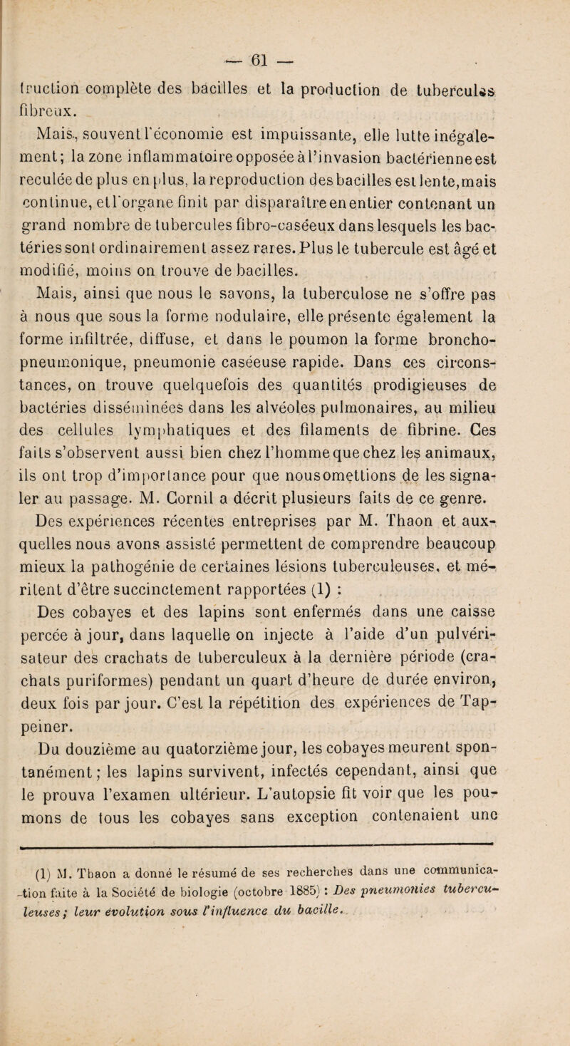 truclion complete des bacilles et la production de tubercuUs fibre ux. Mais., souvent feconomie est impuissante, elle lutte inegale- ment; la zone inflammaioire opposeeal’invasion bacterienneest reculee de plus en plus, la reproduction des bacilles est lente,mais continue, etl'organe finit par disparaitreenentier contenant un grand nombre de tubercules fibro-caseeux danslesquels les bac- teriessont ordinairement assez rares. Plus le tubercule est age et modifie, moins on trouve de bacilles. Mais, ainsi que nous le savons, la tuberculose ne s’offre pas a nous que sous la forme nodulaire, elle presente egalement la forme infiltree, diffuse, et dans le poumon la forme broncho- pneumonique, pneumonie caseeuse rapide. Dans ces circons- tances, on trouve quelquefois des quantites prodigieuses de bacteries disseminees dans les alveoles pulmonaires, au milieu des cellules lymphatiques et des filaments de fibrine. Ces fails s’observent aussi bien chez l’hommeque chez les animaux, ils ont trop d’imporlance pour que nousomettions de les signa¬ ler au passage. M. Cornil a decrit plusieurs faits de ce genre. Des experiences recentes entreprises par M. Thaon et aux- quelles nous avons assiste permettent de comprendre beaucoup mieux la pathogenie de certaines lesions tuberculeuses, et me- ritent d’etre succinctement. rapportees (1) : Des cobayes et des lapins sont enfermes dans une caisse percee a jour, dans laquelle on injecte a l’aide d’un pulveri- sateur des crachats de tuberculeux a la derniere periode (cra- chats puriformes) pendant un quart d’heure de duree environ, deux fois par jour. C’est la repetition des experiences de Tap- peiner. Du douzieme au quatorzieme jour, les cobayes meurent spon- tanement; les lapins survivent, infectes cependant, ainsi que le prouva l’examen ulterieur. L’autopsie fit voir que les pou- mons de tous les cobayes sans exception contenaient une (1) M. Thaon a donne le resume de ses recherches dans une communica- -tion faite a la Soci^te de biologie (octobre 1885) : Des pneumonies tubercu¬ leuses; leur evolution sous l'influence tlu bacille.