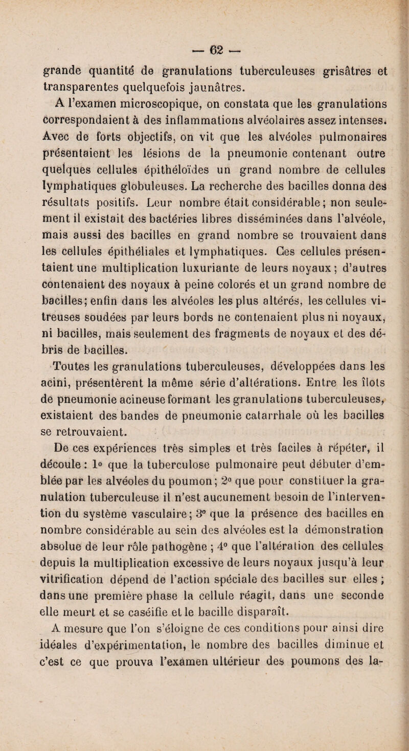 grande quantite de granulations tuberculeuses grisatres et transparentes quelquefois jaunatres. A l’examen microscopique, on constata que les granulations correspondaient a des inflammations alveolaires assez intenses. Avec de forts objectifs, on vit que les alveoles pulmonaires presentaient les lesions de la pneumonie contenant outre quelques cellules epitheloides un grand nombre de cellules lymphatiques globuleuses. La recherche des bacilles donna des resultats positifs. Leur nombre etait considerable; non seule- ment il existait desbacteries libres disseminees dans Talveole, mais aussi des bacilles en grand nombre se trouvaient dans les cellules epitheliales et lymphatiques. Ges cellules presen¬ taient une multiplication luxuriante de leurs noyaux; d’autres contenaient des noyaux a peine colores et un grand nombre de bacilles; enfin dans les alveoles les plus alteres, les cellules vi- treuses soudees par leurs bords ne contenaient plus ni noyaux, ni bacilles, mais seulement des fragments de noyaux et des de¬ bris de bacilles. Toutes les granulations tuberculeuses, developpees dans les acini, presentment la meme serie d’alterations. Entre les ilots de pneumonie acineuse formant les granulations tuberculeuses, existaient des bandes de pneumonie catarrhale ou les bacilles se retrouvaient. De ces experiences tres simples et tres faciles a repeter, il decoule: 1° que la tuberculose pulmonaire peut debuter d’em- blee par les alveoles du poumon; 2° que pour constiluer la gra¬ nulation tuberculeuse il n’est aucunement besoin de Tinterven- tion du systeme vasculaire; 3° que la presence des bacilles en nombre considerable au sein des alveoles est la demonstration absolue de leur role pathogene ; 4° que Talteration des cellules depuis la multiplication excessive de leurs noyaux jusqu’a leur vitrification depend de Taction speciale des bacilles sur elles ; dans une premiere phase la cellule reagit, dans une seconde elle meurt et se caseifie etle bacille disparait. A mesure que Ton s’eloigne de ces conditions pour ainsi dire ideales d’experimentation, le nombre des bacilles diminue et c’est ce que prouva Texamen ulterieur des poumons des la-