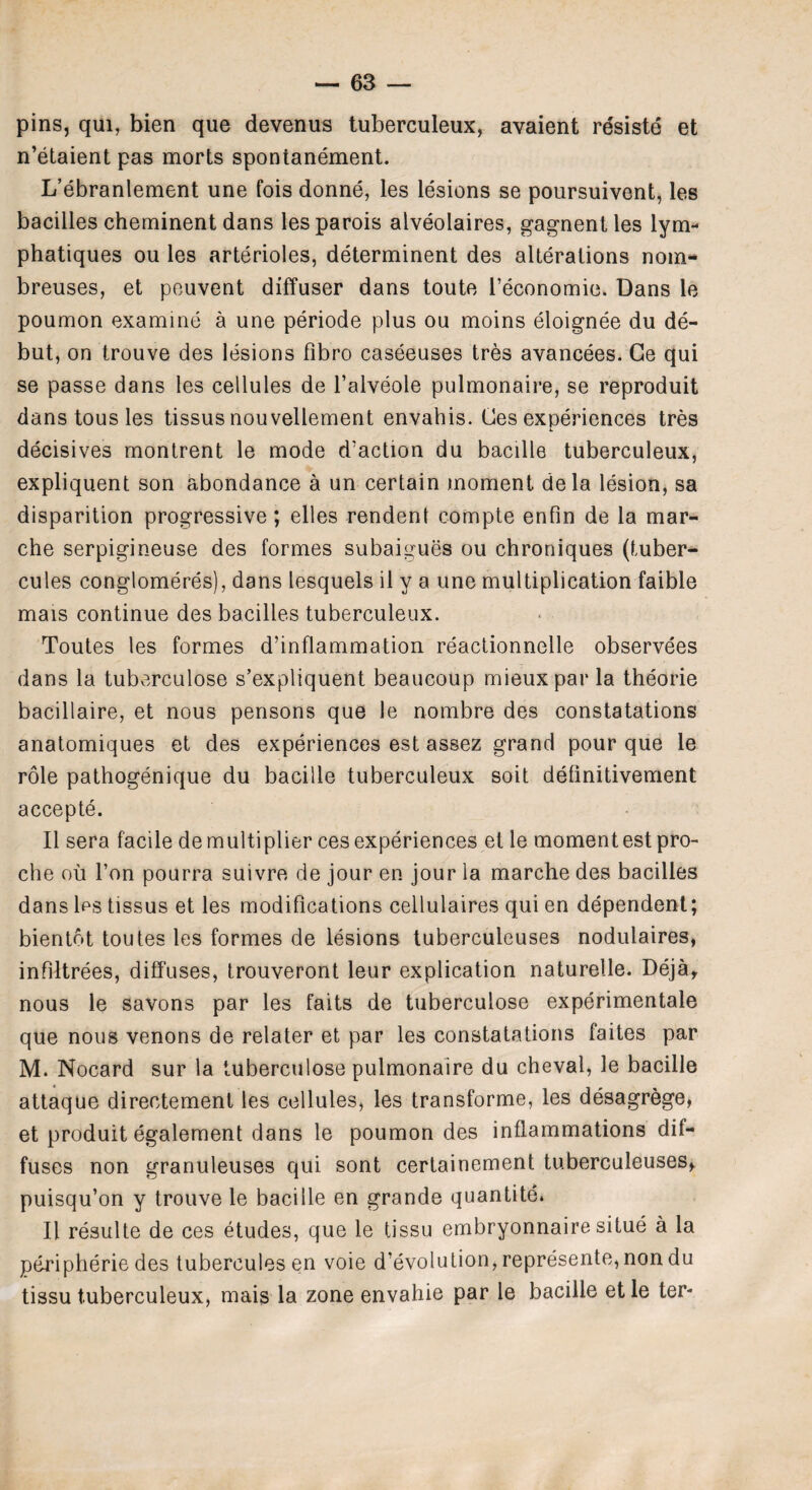 pins, qui, bien que devenus tuberculeux, avaient rdsiste et n’etaient pas morts spontanement. L’ebranlement une fois donne, les lesions se poursuivent, les bacilles cheminent dans lesparois alveolaires, gagnentles lym- phatiques ou les arterioles, determinent des alterations nom- breuses, et peuvent diffuser dans toute feconomie. Dans le poumon examine a une periode plus ou moins eloignee du de¬ but, on trouve des lesions fibro caseeuses tres avancees. Ge qui se passe dans les cellules de l’alveole pulmonaire, se reproduit dans tous les tissus nouvellement envahis. Ces experiences tres decisives montrent le mode d’action du bacille tuberculeux, expliquent son abondance a un certain moment dela lesion, sa disparition progressive; elles rendent compte enfin de la mar- che serpigineuse des formes subaigues ou chroniques (tuber- cules conglomeres), dans lesquels il y a une multiplication faible mais continue des bacilles tuberculeux. Toutes les formes d’inflammation reactionnelle observees dans la tuberculose s’expliquent beaucoup mieuxpar la theorie bacillaire, et nous pensons que le nombre des constatations anatomiques et des experiences est assez grand pour que le role pathogenique du bacille tuberculeux soit definitivement accepte. II sera facile de multiplier ces experiences el le momentest pro- che oil Ton pourra suivre de jour en jour la marche des bacilles dans les tissus et les modifications cellulaires qui en dependent; bientot toutes les formes de lesions tuberculeuses nodulaires, infiltrees, diffuses, trouveront leur explication naturelle. Dejay nous le savons par les faits de tuberculose experimentale que nous venons de relater et par les constatations faites par M. Nocard sur la tuberculose pulmonaire du cheval, le bacille attaque direotement les cellules, les transforme, les desagrege, et produit egalement dans le poumon des inflammations dif¬ fuses non granuleuses qui sont certainement tuberculeuses^ puisqu’on y trouve le bacille en grande quantite. II resulte de ces etudes, que le tissu embryonnaire situe a la Peripherie des tuberculesen voie devolution, represente, non du tissu tuberculeux, mais la zone envahie par le bacille etle ter-