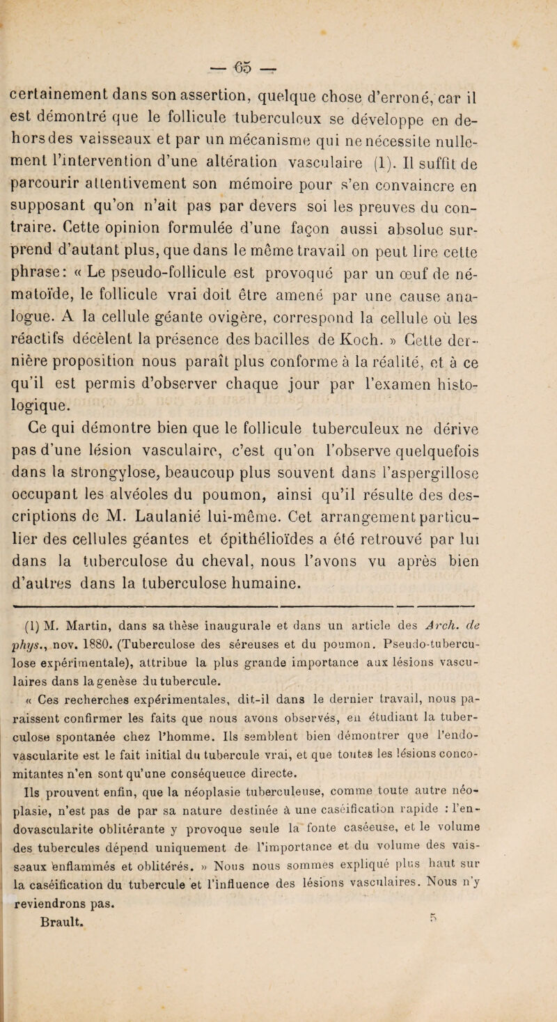 certainement dans son assertion, quelque chose d’errone, car il est demontre que le follicule tuberculcux se developpe en de¬ hors des vaisseaux et par un mecanisme qui nenecessite nulle- ment l’lntervention d’une alteration vasculaire (1). II suffit de parcourir allentivement son memoire pour s’en convaincre en supposant qu’on n’ait pas par devers soi les preuves du con- traire. Cette opinion formulee d’une fagon aussi absolue sur- prend d’autant plus, que dans le meme travail on peut lire cette phrase: « Le pseudo-follicule est provoque par un oeuf de ne- matoi'de, le follicule vrai doit etre amene par une cause ana¬ logue. A la cellule geante ovigere, correspond la cellule oil les reactifs decelent la presence des bacilles de Koch. » Cette der- niere proposition nous parait plus conforme a la realite, et a ce qu’il est permis d’observer chaque jour par l’examen histo- logique. Ce qui demontre bien que le follicule tuberculeux ne derive pas d’une lesion vasculaire, c’est qu’on l’observe quelquefois dans la strongylose, beaucoup plus souvent dans l’aspergillose occupant les alveoles du poumon, ainsi qu’il resulte des des¬ criptions de M. Laulanie lui-meme. Get arrangement particu¬ lar des cellules geantes et epithelioides a ete retrouve par lui dans la tuberculose du cheval, nous l’avons vu apres bien d’autres dans la tuberculose humaine. (1) M. Martin, dans sa these inaugurale et dans un article des Arch, de phys., nov. 1880. (Tuberculose des sereuses et du poumon. Pseudo-tubercu- lose experimentale), attribue la plus grande importance aux lesions vascu- laires dans lagenese dutubercule. « Ces recherches exp^rimentales, dit-il dans le dernier travail, nous pa- raissent confirmer les faits que nous avons observes, en etudiant la tuber¬ culose spontanee chez Thomme. Its semblent bien demontrer que l’endo- vascularite est le fait initial du tubercule vrai, et que toutes les lesions conco- mitantes n’en sontqu’une consequence directe. Ils prouvent enfin, que la neoplasie tuberculeuse, comme toute autre neo- plasie, n’est pas de par sa nature destinee k une caseification rapide : l’en- dovascularite obliterante y provoque seule la fonte caseeuse, et le volume des tubercules depend uniquement de Timportance et du volume des vais¬ seaux bnflammes et obliteres. » Nous nous sommes explique plus haut sur la caseification du tubercule et l’influence des lesions vasculaires. Nous ny reviendrons pas. Brault. ^