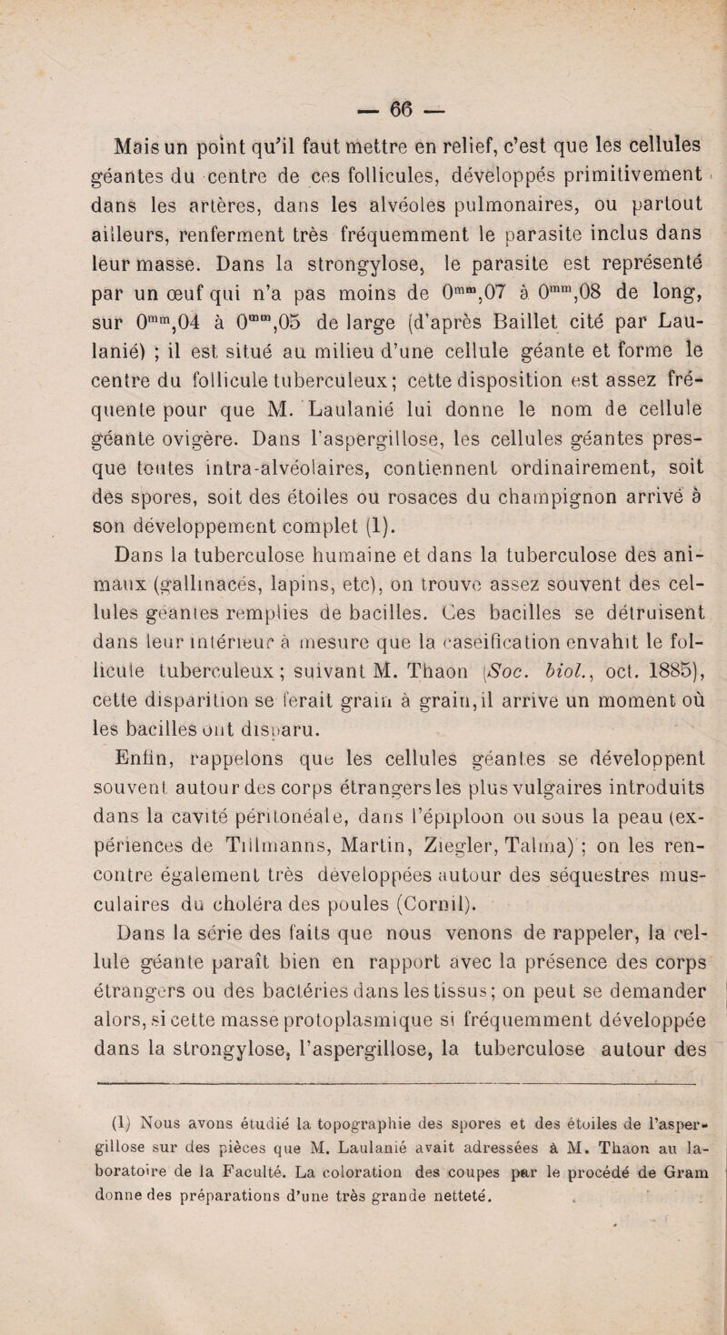 Mais un point qu'il faut mettre en relief, c’est que les cellules geantes du centre de ces follicules, developpes primitivement dans les arteres, dans les alveoles pulmonaires, ou partout ailleurs, renferment tres frequemment le parasite inclus dans leur masse. Dans la strongylose, le parasite est represente par un oeuf qui n’a pas moins de 0mm,07 a 0mm,08 de long, sur 0mm,04 a 0mm,05 de large (d’apres Baillet cite par Lau¬ lanie) ; il est situe an milieu d’une cellule geante et forme le centre du follicule tuberculeux; cette disposition est assez fre- quente pour que M. Laulanie lui donne le nom de cellule geante ovigere. Dans l’aspergillose, les cellules geantes pres- que toutes intra-alveolaires, contiennent ordinairement, soit des spores, soit des etoiles ou rosaces du champignon arrive a son developpement complet (1). Dans la tuberculose humaine et dans la tuberculose des ani- maux (gallinaces, lapins, etc), on trouve assez souvent des cel¬ lules geantes remplies de bacilles. Ces bacilles se detruisent dans leur interreuc a mesure que la caseification envahit le fol¬ licule tuberculeux; suivant M. Thaon [Soc. biol., ocl. 1885), cette disparition se ferait grain a graiu,il arrive un moment ou les bacilles out disparu. Enfin, rappelons quo les cellules geantes se developpent souvent autourdes corps etrangersles plus vulgaires introduits dans la cavite peritoneale, dans I’epiploon ou sous la peau (ex¬ periences de Tiilmanns, Martin, Ziegler, Talma) ; on les ren¬ contre egalement tres developpees autour des sequestres mus- culaires du cholera des poules (Corml). Dans la serie des faits que nous venons de rappeler, la cel¬ lule geante parait bien en rapport avec la presence des corps etrangers ou des bacthries dans les tissus; on peut se demander alors, si cette masse protoplasmique si frequemment developpee dans la strongylose, l’aspergillose, la tuberculose autour des (1) Nous avons etudie la topographie des spores et des etoiles de l’asper- gillose sur des pieces que M. Laulanie avait adressees & M. Thaon au la- boratoire de la Faculte. La coloration des coupes par le proced^ de Gram donne des preparations d’une tres grande nettete.