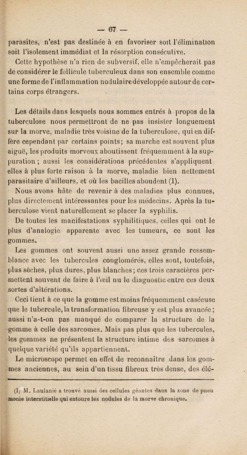 parasites, n’est pas destinee a en favoriser soit l’elimination soit l’isolement immediat et la resorption consecutive. Cette hypothese n’a rien de subversif, elle n’empecherait pas de considerer le follicule tuberculeux dans son ensemble comme une forme de l’inflammation nodulairedeveloppeeautourde cer¬ tains corps etrangers. Les details dans lesquels nous sommes entres a propos dela tuberculose nous permettront de ne pas insister longuement sur la morve, maladie tres voisine de la tuberculose, qui en dif- fere cependant par certains points; sa marche estsouvent plus aigue, les produits morveux aboutissent frequemment a la sup¬ puration ; aussi les considerations precedentes s’appliquent elles a plus forte raison a la morve, maladie bien nettement parasitaire d’ailleurs, et ou les bacilies abondent (1). Nous avons hate de revenir a des maladies plus connues, plus directement interessantes pour les medecins. Apres la tu¬ berculose vient naturellement se placer la syphilis. De toutes les manifestations syphilitiques, celles qui ont le plus d’analogie apparente avec les tumeurs, ce sont les gommes. Les gommes ont souvent aussi une assez grande ressem- blance avec les tubercules conglomeres, elles sont, toutefois, plusseches, plus dures, plus blanches; ces trois caracteres per- mettent souvent de faire a l’oeil nu le diagnostic entre ces deux sortes d’alterations. Ceci tient, a ce que la gomme est moins frequemment caseeuse que le tubercule, la transformation fibreuse y est plus avancee; aussi n’a-t-on pas manque de comparer la structure de la gomme a celle des sarcomes. Mais pas plus que les tubercules, les gommes ne presentent la structure intime des sarcomes a quelque variete qu’ils appartiennent. Le microscope permet en effet de reconnaitre dans les gom¬ mes anciennes, au sein d’un tissu fibreux tres dense, des eie- (1; M. Laulanie a trouve aussi des cellules geantes dans la zone de pneu monie interstitielle qui entoure les nodules de la morve chronique.