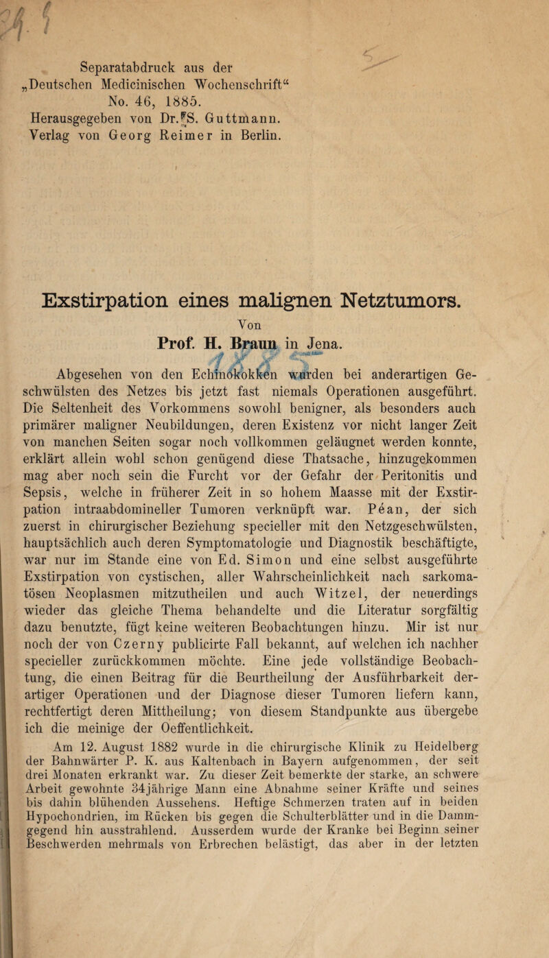 Separatabdruck aus der „Deutschen Medicinischen Wochenschrift“ No. 46, 1885. Herausgegeben von Dr.^S. Guttmann. Verlag von Georg Reimer in Berlin. Exstirpation eines malignen Netztumors. Von Prof. H. Braun in Jena. ■ Abgesehen von den Echinokokken wurden bei anderartigen Ge¬ schwülsten des Netzes bis jetzt fast niemals Operationen ausgeführt. Die Seltenheit des Vorkommens sowohl benigner, als besonders auch primärer maligner Neubildungen, deren Existenz vor nicht langer Zeit von manchen Seiten sogar noch vollkommen geläugnet werden konnte, erklärt allein wohl schon genügend diese Thatsache, hinzugekommen mag aber noch sein die Furcht vor der Gefahr der Peritonitis und Sepsis, welche in früherer Zeit in so hohem Maasse mit der Exstir¬ pation intraabdomineller Tumoren verknüpft war. Pean, der sich zuerst in chirurgischer Beziehung specieller mit den Netzgeschwülsten, hauptsächlich auch deren Symptomatologie und Diagnostik beschäftigte, war nur im Stande eine von Ed. Simon und eine selbst ausgeführte Exstirpation von cystischen, aller Wahrscheinlichkeit nach sarkoma- tösen Neoplasmen mitzutheilen und auch Witzei, der neuerdings wieder das gleiche Thema behandelte und die Literatur sorgfältig dazu benutzte, fügt keine weiteren Beobachtungen hinzu. Mir ist nur noch der von Czerny publicirte Fall bekannt, auf welchen ich nachher specieller zurückkommen möchte. Eine jede vollständige Beobach¬ tung, die einen Beitrag für die Beurtheilung der Ausführbarkeit der¬ artiger Operationen und der Diagnose dieser Tumoren liefern kann, rechtfertigt deren Mittheilung; von diesem Standpunkte aus übergebe ich die meinige der Oeffentlichkeit. Am 12. August 1882 wurde in die chirurgische Klinik zu Heidelberg der Bahnwärter P. K. aus Kaltenbach in Bayern aufgenommen, der seit drei Monaten erkrankt war. Zu dieser Zeit bemerkte der starke, an schwere Arbeit gewohnte 34jährige Mann eine Abnahme seiner Kräfte und seines bis dahin blühenden Aussehens. Heftige Schmerzen traten auf in beiden Hypochondrien, im Rücken bis gegen die Schulterblätter und in die Damin- gegend hin ausstrahlend. Ausserdem wurde der Kranke bei Beginn seiner Beschwerden mehrmals von Erbrechen belästigt, das aber in der letzten