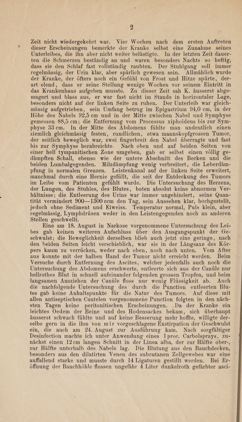Zeit nicht wiedergekehrt war. Vier Wochen nach dem ersten Auftreten dieser Erscheinungen bemerkte der Kranke selbst eine Zunahme seines Unterleibes, die ihn aber nicht weiter belästigte. In der letzten Zeit dauer¬ ten die Schmerzen beständig an und waren besonders Nachts so heftig, dass sie den Schlaf fast vollständig raubten. Der Stuhlgang soll immer regelmässig, der Urin klar, aber spärlich gewesen sein. Allmählich wurde der Kranke, der öfters noch ein Gefühl von Frost und Hitze spürte, der¬ art elend, dass er seine Stellung wenige Wochen vor seinem Eintritt in das Krankenhaus aufgeben musste. Zu dieser Zeit sah K. äusserst abge¬ magert und blass aus, er war fast nicht im Stande in horizontaler Lage, besonders nicht auf der linken Seite zu ruhen. Der Unterleib war gleich- mässig aufgetrieben, sein Umfang betrug im Epigastrium 94,0 cm, in der Höhe des Nabels 92,5 cm und in der Mitte zwischen Nabel und Symphyse gemessen 88,5 cm; die Entfernung vom Processus xiphoideus bis zur Sym¬ physe 33 cm. In der Mitte des Abdomens fühlte man undeutlich einen ziemlich gleichmässig festen, rundlichen, etwa mannskopfgrossen Tumor, der seitlich beweglich war, zwei fingerbreit den Nabel überragte und fast bis zur Symphyse herabreichte. Nach oben und auf beiden Seiten von einer hell tympanitischen Zone umgeben, gab er selbst einen völlig ge¬ dämpften Schall, ebenso wie der untere Abschnitt des Becken und die beiden Lumbalgegenden. Milzdämpfung wenig verbreitert, die Leberdäm¬ pfung in normalen Grenzen. Leistenkanal auf der linken Seite erweitert, manchmal durch eine Hernie gefüllt, die seit der Entdeckung des Tumors im Leibe vom Patienten gefühlt wurde. Die Untersuchung des Herzens, der Lungen, des Stuhles, des Blutes, boten absolut keine abnormen Ver¬ hältnisse; die Entleerung des Urins war immer ungehindert, seine Quan¬ tität vermindert 900—1300 ccm den Tag, sein Aussehen klar, hochgestellt, jedoch ohne Sediment und Eiweiss. Temperatur normal, Puls klein, aber regelmässig, Lymphdrüsen weder in den Leistengegenden noch an anderen Stellen geschwellt. Eine am 18. August in Narkose vorgenommene Untersuchung des Lei¬ bes gab keinen weiteren Aufschluss über den Ausgangspunkt der Ge¬ schwulst; die Beweglichkeit derselben blieb auch jetzt eine geringe, nach den beiden Seiten leicht verschieblich, war sie in der Längsaxe des Kör¬ pers kaum zu verrücken, weder nach oben, noch nach unten. Vom After aus konnte mit der halben Hand der Tumor nicht erreicht werden. Beim Versuche durch Entfernung des Ascites, welcher jedenfalls auch noch die Untersuchung des Abdomens erschwerte, entleerte sich aus der Caniile nur hellrothes Blut in schnell aufeinander folgenden grossen Tropfen, und beim langsamen Ausziehen der Canüle floss nur wenig Flüssigkeit ab. Auch die nachfolgende Untersuchung des durch die Punction entleerten Blu¬ tes gab keine Anhaltspunkte für die Natur des Tumors. Auf diese mit allen antiseptischen Cautelen vorgenommene Punction folgten in den näch¬ sten Tagen keine peritonitischen Erscheinungen. Da der Kranke ein leichtes Oedem der Beine und des Hodensackes bekam, sich überhaupt äusserst schwach fühlte und auf keine Besserung mehr hoffte, willigte der¬ selbe gern in die ihm von mir vorgeschlagene Exstirpation der Geschwulst ein, die auch am 24. August zur Ausführung kam. Nach sorgfältiger Desinfection machte ich unter Anwendung eines lproc. Carbolsprays, zu¬ nächst einen 12 cm langen Schnitt in der Linea alba, der zur Hälfte ober-, zur Hälfte unterhalb des Nabels lag. Die Blutung aus den Bauchdecken, besonders aus den dilatirten Venen des subcutanen Zellgewebes war eine auffallend starke und musste durch 14 Ligaturen gestillt werden. Bei Er¬ öffnung der Bauchhöhle flössen ungefähr 4 Liter dunkelroth gefärbter asci-
