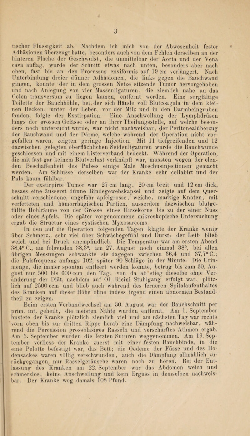 o O tischer Flüssigkeit ab. Nachdem ich mich von der Abwesenheit fester < Adhäsionen überzeugt hatte, besonders auch von dem Fehlen derselben an der hinteren Fläche der Geschwulst, die unmittelbar der Aorta und der Vena cava auflag, 'wurde der Schnitt etwas nach unten;, besonders aber nach oben, fast bis an den Processus ensiformis auf 19 cm verlängert. Nach Unterbindung dreier dünner Adhäsionen, die links gegen die Bauchwand gingen, konnte der in dein grossen Netze sitzende Tumor hervorgehoben und nach Anlegung von vier Massenligaturen, die ziemlich nahe an das Colon transversuin zu liegen kamen, entfernt werden. Eine sorgfältige Toilette der Bauchhöhle, bei . der sich Hände voll Blutcoagula in dem klei¬ nen Becken, unter der Leber, vor der Milz und in den Darmbeingruben fanden, folgte der Exstirpation. Eine Anschwellung der Lymphdrüsen längs der grossen Gefässe oder an ihrer Theilungsstelle, auf welche beson¬ ders noch untersucht wurde, war nicht nachweisbar; der Peritonealüberzug der Bauchwand und der Därme, welche während der Operation nicht vor¬ gefallen waren, zeigten geringe Injection. Mit 11 tiefgreifenden und 12 dazwischen gelegten oberflächlichen Seidenligaturen wurde die Bauch wunde geschlossen und mit einem Listerverband bedeckt. Während der Operation, die mit fast gar keinem Blutverlust verknüpft war, mussten wegen der elen¬ den Beschaffenheit des Pulses einige Male Moschusinjectionen gemacht werden. Am Schlüsse derselben war der Kranke sehr collabirt und der Puls kaum fühlbar. Der exstirpirte Tumor war 27 cm lang, 20 cm breit und 12 cm dick, besass eine äusserst dünne Bindegewebskapsel und zeigte auf dem Quer¬ schnitt verschiedene, ungefähr apfelgrosse, weiche, markige Knoten, mit verfetteten und hämorrhagischen Partien, ausserdem dazwischen blutge¬ füllte Hohlräume von der Grösse eines Hirsekorns bis zu der einer Nuss oder eines Apfels. Die später vorgenommene mikroskopische Untersuchung ergab die Structur eines cystischen Myxosarcoms. In den auf die Operation folgenden Tagen klagte der Kranke wenig über Schmerz, sehr viel über Schwächegefühl und Durst; der Leib blieb weich und bei Druck unempfindlich. Die Temperatur war am ersten Abend 38,4° C., am folgenden 38,3°, am 27. August noch einmal 38°, bei allen übrigen Messungen schwankte sie dagegen zwischen 36,4 und 37,7° C.; die Pulsfrequenz anfangs 102, später 90 Schläge in der Minute. Die Urin¬ menge, die immer spontan entleert werden konnte, betrug bis zum 30. Au¬ gust nur 500 bis 600 ccm den Tag, von da ab stieg dieselbe ohne Ver¬ änderung der Diät, nachdem auf 01. Ricini Stuhlgang erfolgt war, plötz¬ lich auf 2500 ccm und blieb auch während des ferneren Spitalaufenthaltes des Kranken auf dieser Höhe ohne indess irgend einen abnormen Bestancl- theil zu zeigen. Beim ersten Verbandwechsel am 30. August war der Bauchschnitt per prim. int. geheilt, die meisten Nähte wurden entfernt. Am l. September hustete der Kranke plötzlich ziemlich viel und am nächsten Tag war rechts vorn oben bis zur dritten Rippe herab eine Dämpfung nachweisbar, wäh¬ rend die Percussion grossblasiges Rasseln und verschärftes Athmen ergab. Am 5. September wurden die letzten Suturen weggenommen. Am 19. Sep¬ tember verliess der Kranke zuerst mit einer festen Bauchbinde, in die eine Pelotte befestigt war, das Bett; die Oedeme der Füsse und des Ho¬ densackes waren völlig verschwunden, auch die Dämpfung allmählich zu¬ rückgegangen, nur Rasselgeräusche waren noch zu hören. Bei der Ent¬ lassung des Kranken am 22. September war das Abdomen weich und schmerzlos, keine Anschwellung und kein Erguss in demselben nachweis¬ bar. Der Kranke wog damals 108 Pfund.
