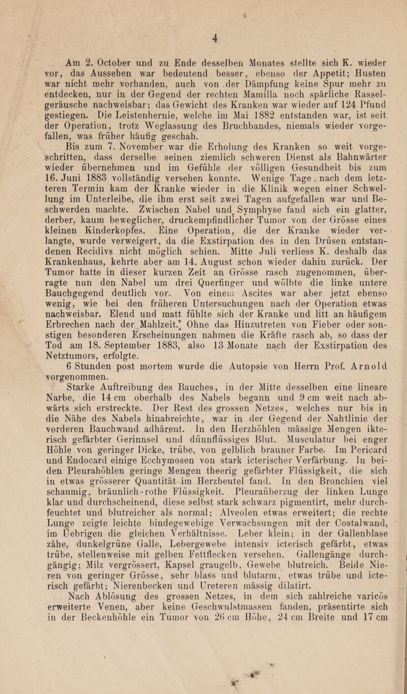 Am 2. October und zu Ende desselben Monates stellte sich K. wieder vor, das Aussehen war bedeutend besser, ebenso der Appetit; Husten war nicht mehr vorhanden, auch von der Dämpfung keine Spur mehr zu entdecken, nur in der Gegend der rechten Mamilla noch spärliche Rassel¬ geräusche nachweisbar; das Gewicht des Kranken war wieder auf 124 Pfund gestiegen. Die Leistenhernie, welche im Mai 1882 entstanden war, ist seit der Operation, trotz Weglassung des Bruchbandes, niemals wieder vorge¬ fallen, was früher häutig geschah. Bis zum 7. November war die Erholung des Kranken so weit vorge¬ schritten, dass derselbe seinen ziemlich schweren Dienst als Bahnwärter wieder übernehmen und im Gefühle der völligen Gesundheit bis zum 16. Juni 1883 vollständig versehen konnte. Wenige Tage . nach dem letz¬ teren Termin kam der Kranke wieder in die Klinik wegen einer Schwel¬ lung im Unterleibe, die ihm erst seit zwei Tagen aufgefallen war und Be¬ schwerden machte. Zwischen Nabel und^ Symphyse fand sich ein glatter, derber, kaum beweglicher, druckempfindlicher Tumor von der Grösse eines kleinen Kinderkopfes. Eine Operation, die der Kranke wieder ver¬ langte, wurde verweigert, da die Exstirpation des in den Drüsen entstan¬ denen Recidivs nicht möglich schien. Mitte Juli verliess K. deshalb das Krankenhaus, kehrte aber am 14. August schon wieder dahin zurück. Der Tumor hatte in dieser kurzen Zeit an Grösse rasch zugenommen, über¬ ragte nun den Nabel um drei Querfinger und wölbte die linke untere Bauchgegend deutlich vor. Von einem Ascites war aber jetzt ebenso wenig, wie bei den früheren Untersuchungen nach der Operation etwas nachweisbar. Elend und matt fühlte sich der Kranke und litt an häufigem Erbrechen nach der Mahlzeit.9 Ohne das Hinzutreten von Fieber oder son- stigen besonderen Erscheinungen nahmen die Kräfte rasch ab, so dass der Tod am 18. September 1883, also 13 Monate nach der Exstirpation des Netztumors, erfolgte. 6 Stunden post mortem wurde die Autopsie von Herrn Prof. Arnold vorgenommen. Starke Auftreibung des Bauches, in der Mitte desselben eine lineare Narbe, die 14 cm oberhalb des Nabels begann und 9 cm weit nach ab¬ wärts sich erstreckte. Der Rest des grossen Netzes, welches nur bis in die Nähe des Nabels hinabreichte, war in der Gegend der Nahtlinie der vorderen Bauchwand adhärent. In den Herzhöhlen mässige Mengen ikte- risch gefärbter Gerinnsel und dünnflüssiges Blut. Musculatur bei enger Höhle von geringer Dicke, trübe, von gelblich brauner Farbe. Im Pericard und Endocard einige Ecchymosen von stark icterischer Verfärbung, ln bei¬ den Pleurahöhlen geringe Mengen theerig gefärbter Flüssigkeit, die sich in etwas grösserer Quantität im Herzbeutel fand. In den Bronchien viel schaumig, bräunlich-rothe Flüssigkeit. Pleuraüberzug der linken Lunge klar und durchscheinend, diese selbst stark schwarz pigmentirt, mehr durch¬ feuchtet und blutreicher als normal; Alveolen etwas erweitert; die rechte Lunge zeigte leichte bindegewebige Verwachsungen mit der Costalwand, im Uebrigen die gleichen Verhältnisse. Leber klein; in der Gallenblase zähe, dunkelgrüne Galle, Lebergewebe intensiv icterisch gefärbt, etwas trübe, stellenweise mit gelben Fettflecken versehen. Gallengänge durch¬ gängig; Milz vergrössert, Kapsel graugelb, Gewebe blutreich. Beide Nie¬ ren von geringer Grösse, sehr blass und blutarm, etwas trübe und icte¬ risch gefärbt; Nierenbecken und Ureteren massig dilatirt. Nach Ablösung des grossen Netzes, in dem sich zahlreiche varicös erweiterte Venen, aber keine Geschwulstmassen fanden, präsentirte sich in der Beckenhöhle ein Tumor von 26cm Höhe, 24cm Breite und 17 cm \ r ,