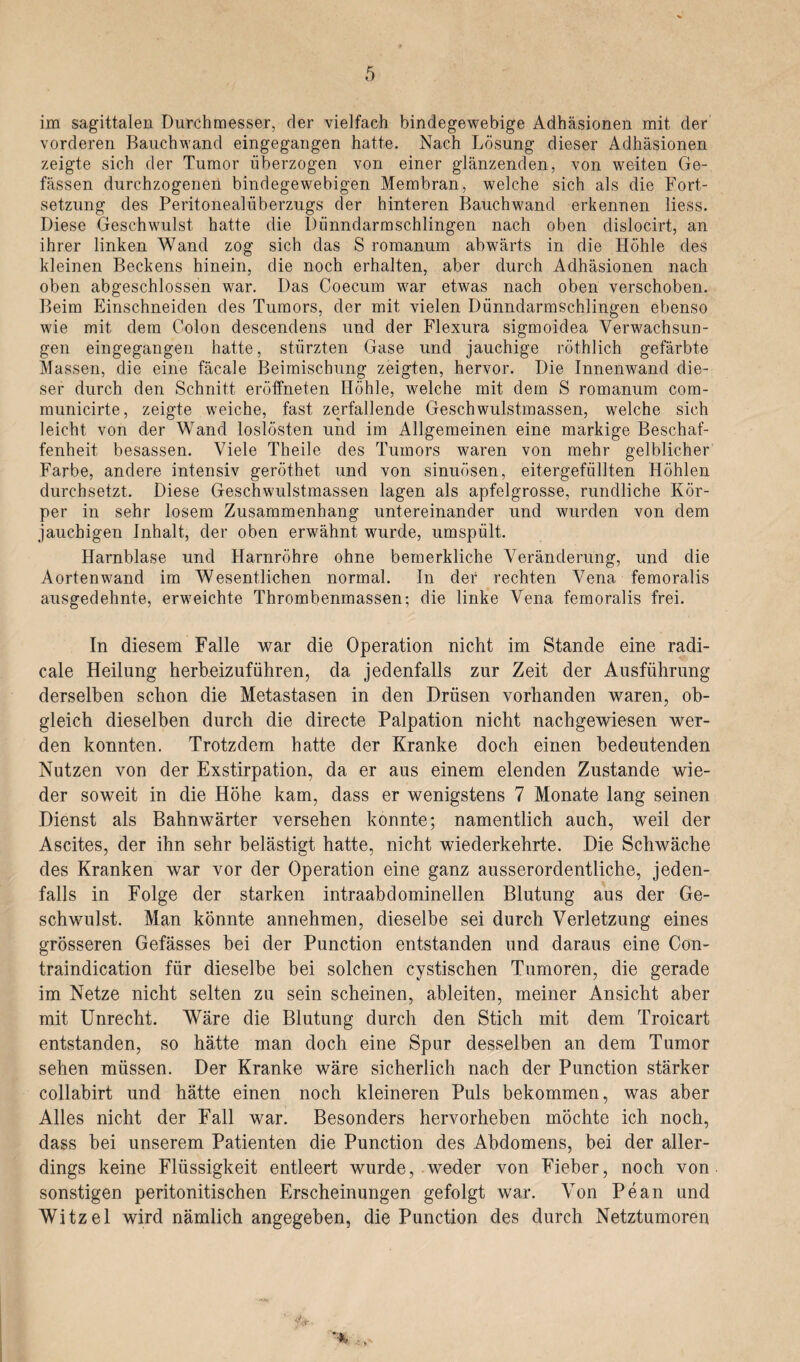 im sagittalen Durchmesser, der vielfach bindegewebige Adhäsionen mit der vorderen Bauchwand eingegangen hatte. Nach Lösung dieser Adhäsionen zeigte sich der Tumor überzogen von einer glänzenden, von weiten Ge- fässen durchzogenen bindegewebigen Membran, welche sich als die Fort¬ setzung des Peritonealüberzugs der hinteren Bauchwand erkennen liess. Diese Geschwulst hatte die Dünndarmschlingen nach oben dislocirt, an ihrer linken Wand zog sich das S romanum abwärts in die Höhle des kleinen Beckens hinein, die noch erhalten, aber durch Adhäsionen nach oben abgeschlossen war. Das Coecum war etwas nach oben verschoben. Beim Einschneiden des Tumors, der mit vielen Dünndarmschlingen ebenso wie mit dem Colon descendens und der Flexura sigmoidea Verwachsun¬ gen eingegangen hatte, stürzten Gase und jauchige röthlich gefärbte Massen, die eine fäcale Beimischung zeigten, hervor. Die Innenwand die¬ ser durch den Schnitt eröffneten Ilöhle, welche mit dem S romanum com- municirte, zeigte weiche, fast zerfallende Geschwulstmassen, welche sich leicht von der Wand loslösten und im Allgemeinen eine markige Beschaf¬ fenheit besassen. Viele Theile des Tumors waren von mehr gelblicher Farbe, andere intensiv geröthet und von sinuösen, eitergefüllten Höhlen durchsetzt. Diese Geschwulstmassen lagen als apfelgrosse, rundliche Kör¬ per in sehr losem Zusammenhang untereinander und wurden von dem jauchigen Inhalt, der oben erwähnt wurde, umspült. Harnblase und Harnröhre ohne bemerkliche Veränderung, und die Aortenwand im Wesentlichen normal. In der rechten Vena femoralis ausgedehnte, erweichte Thrombenmassen; die linke Vena femoralis frei. In diesem Falle war die Operation nicht im Stande eine radi- cale Heilung herbeizuführen, da jedenfalls zur Zeit der Ausführung derselben schon die Metastasen in den Drüsen vorhanden waren, ob¬ gleich dieselben durch die directe Palpation nicht nachgewiesen wer¬ den konnten. Trotzdem hatte der Kranke doch einen bedeutenden Nutzen von der Exstirpation, da er aus einem elenden Zustande wie¬ der soweit in die Höhe kam, dass er wenigstens 7 Monate lang seinen Dienst als Bahnwärter versehen konnte; namentlich auch, weil der Ascites, der ihn sehr belästigt hatte, nicht wiederkehrte. Die Schwäche des Kranken war vor der Operation eine ganz ausserordentliche, jeden¬ falls in Folge der starken intraabdominellen Blutung aus der Ge¬ schwulst. Man könnte annehmen, dieselbe sei durch Verletzung eines grösseren Gefässes bei der Punction entstanden und daraus eine Con- traindication für dieselbe bei solchen cystischen Tumoren, die gerade im Netze nicht selten zu sein scheinen, ableiten, meiner Ansicht aber mit Unrecht. Wäre die Blutung durch den Stich mit dem Troicart entstanden, so hätte man doch eine Spur desselben an dem Tumor sehen müssen. Der Kranke wäre sicherlich nach der Punction stärker collabirt und hätte einen noch kleineren Puls bekommen, was aber Alles nicht der Fall war. Besonders hervorheben möchte ich noch, dass bei unserem Patienten die Punction des Abdomens, bei der aller¬ dings keine Flüssigkeit entleert wurde, weder von Fieber, noch von sonstigen peritonitischen Erscheinungen gefolgt war. Von Pean und Witzei wird nämlich angegeben, die Punction des durch Netztumoren