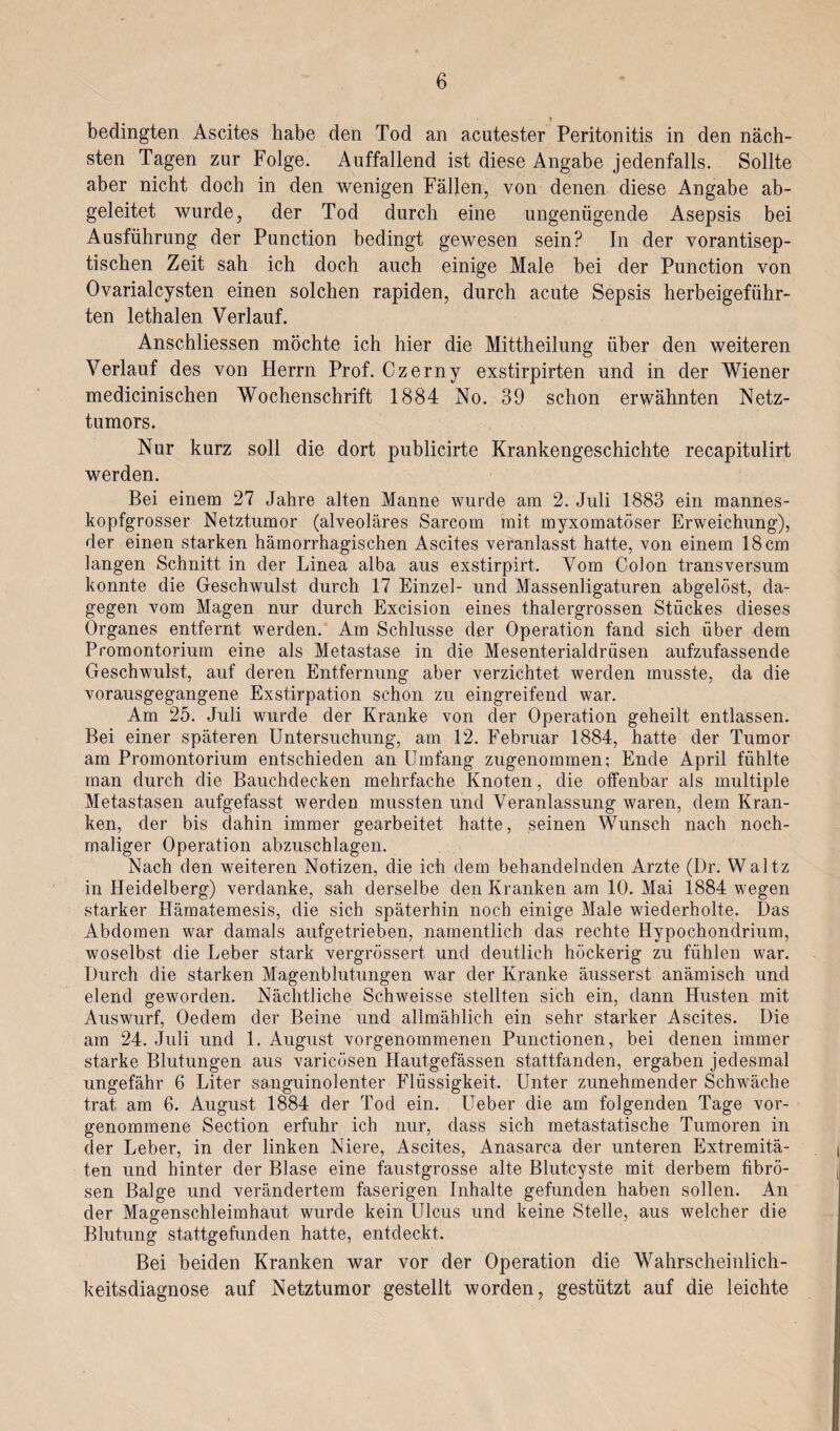 bedingten Ascites habe den Tod an acutester Peritonitis in den näch¬ sten Tagen zur Folge. Auffallend ist diese Angabe jedenfalls. Sollte aber nicht doch in den wenigen Fällen, von denen diese Angabe ab¬ geleitet wurde, der Tod durch eine ungenügende Asepsis bei Ausführung der Punction bedingt gewesen sein? In der vorantisep¬ tischen Zeit sah ich doch auch einige Male bei der Punction von Ovarialcysten einen solchen rapiden, durch acute Sepsis herbeigeführ¬ ten lethalen Verlauf. Anschliessen möchte ich hier die Mittheilung über den weiteren Verlauf des von Herrn Prof. Czerny exstirpirten und in der Wiener medicinischen Wochenschrift 1884 No. 39 schon erwähnten Netz¬ tumors. Nur kurz soll die dort publicirte Krankengeschichte recapitulirt werden. Bei einem 27 Jahre alten Manne wurde am 2. Juli 1883 ein mannes¬ kopfgrosser Netztumor (alveoläres Sarcom mit myxomatöser Erweichung), der einen starken hämorrhagischen Ascites veranlasst hatte, von einem 18cm langen Schnitt in der Linea alba aus exstirpirt. Vom Colon transversum konnte die Geschwulst durch 17 Einzel- und Massenligaturen abgelöst, da¬ gegen vom Magen nur durch Excision eines thalergrossen Stückes dieses Organes entfernt werden. Am Schlüsse der Operation fand sich über dem Promontorium eine als Metastase in die Mesenterialdriisen aufzufassende Geschwulst, auf deren Entfernung aber verzichtet werden musste, da die vorausgegangene Exstirpation schon zu eingreifend war. Am 25. Juli wurde der Kranke von der Operation geheilt entlassen. Bei einer späteren Untersuchung, am 12. Februar 1884, hatte der Tumor am Promontorium entschieden an Umfang zugenommen; Ende April fühlte man durch die Bauchdecken mehrfache Knoten, die offenbar als multiple Metastasen aufgefasst werden mussten und Veranlassung waren, dem Kran¬ ken, der bis dahin immer gearbeitet hatte, seinen Wunsch nach noch¬ maliger Operation abzuschlagen. Nach den weiteren Notizen, die ich dem behandelnden Arzte (Dr. Walt.z in Heidelberg) verdanke, sah derselbe den Kranken am 10. Mai 1884 wegen starker Hämatemesis, die sich späterhin noch einige Male wiederholte. Das Abdomen war damals aufgetrieben, namentlich das rechte Hypochondrium, woselbst die Leber stark vergrössert und deutlich höckerig zu fühlen war. Durch die starken Magenblutungen war der Kranke äusserst anämisch und elend geworden. Nächtliche Schweisse stellten sich ein, dann Husten mit Auswurf, Oeclem der Beine und allmählich ein sehr starker Ascites. Die am 24. Juli und 1. August vorgenommenen Punctionen, bei denen immer starke Blutungen aus varicösen Hautgefässen stattfanden, ergaben jedesmal ungefähr 6 Liter sanguinolenter Flüssigkeit. Unter zunehmender Schwäche trat am 6. August 1884 der Tod ein. Ueber die am folgenden Tage vor¬ genommene Section erfuhr ich nur, dass sich metastatische Tumoren in der Leber, in der linken Niere, Ascites, Anasarca der unteren Extremitä¬ ten und hinter der Blase eine faustgrosse alte Blutcyste mit derbem fibrö¬ sen Balge und verändertem faserigen Inhalte gefunden haben sollen. An der Magenschleimhaut wurde kein Ulcus und keine Stelle, aus welcher die Blutung stattgefunden hatte, entdeckt. Bei beiden Kranken war vor der Operation die Wahrscheinlich¬ keitsdiagnose auf Netztumor gestellt worden, gestützt auf die leichte