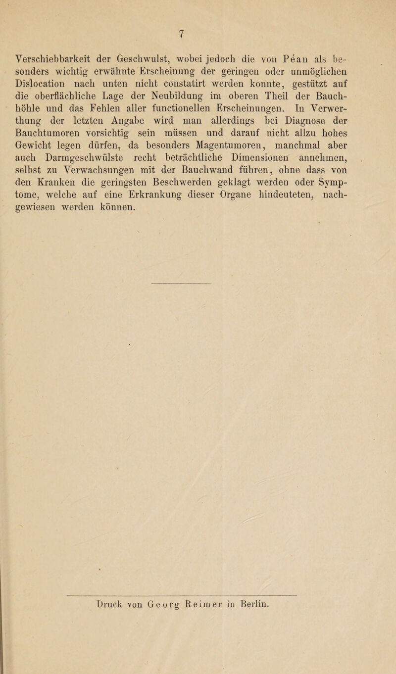 Verschiebbarkeit der Geschwulst, wobei jedoch die von Pean als be¬ sonders wichtig erwähnte Erscheinung der geringen oder unmöglichen Dislocation nach unten nicht constatirt werden konnte, gestützt auf die oberflächliche Lage der Neubildung im oberen Theil der Bauch¬ höhle und das Fehlen aller functioneilen Erscheinungen. In Verwer- thung der letzten Angabe wird man allerdings bei Diagnose der Bauchtumoren vorsichtig sein müssen und darauf nicht allzu hohes Gewicht legen dürfen, da besonders Magentumoren, manchmal aber auch Darmgeschwülste recht beträchtliche Dimensionen annehmen, selbst zu Verwachsungen mit der Bauchwand führen, ohne dass von den Kranken die geringsten Beschwerden geklagt werden oder Symp¬ tome, welche auf eine Erkrankung dieser Organe hindeuteten, nach¬ gewiesen werden können. Druck von Georg Reimer in Berlin.