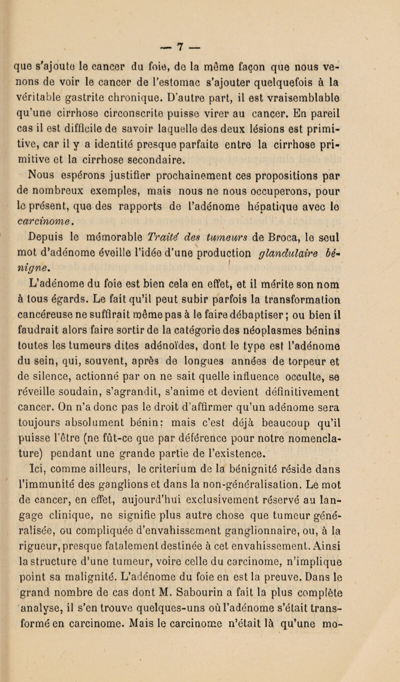 que s'ajoute le cancer du foie, de la même façon que nous ve¬ nons de voir le cancer de l'estomac s’ajouter quelquefois à la véritable gastrite chronique. D’autre part, il est vraisemblable qu’une cirrhose circonscrite puisse virer au cancer. En pareil cas il est difficile de savoir laquelle des deux lésions est primi¬ tive, car il y a identité presque parfaite entre la cirrhose pri¬ mitive et la cirrhose secondaire. Nous espérons justifier prochainement ces propositions par de nombreux exemples, mais nous ne nous occuperons, pour le présent, que des rapports de l’adénome hépatique avec le carcinome. Depuis le mémorable Traité des tumeurs de Broca, le seul mot d’adénome éveille l’idée d’une production glandulaire bé« , F mgne. L’adénome du foie est bien cela en effet, et il mérite son nom à tous égards. Le fait qu’il peut subir parfois la transformation cancéreuse ne suffirait même pas à le faire débaptiser ; ou bien il faudrait alors faire sortir de la catégorie des néoplasmes bénins toutes les tumeurs dites adénoïdes, dont le type est l’adénome du sein, qui, souvent, après de longues années de torpeur et de silence, actionné par on ne sait quelle influence occulte, se réveille soudain, s’agrandit, s’anime et devient définitivement cancer. On n’a donc pas le droit d’affirmer qu’un adénome sera toujours absolument bénin: mais c’est déjà beaucoup qu’il puisse l’être (ne fût-ce que par déférence pour notre nomencla¬ ture) pendant une grande partie de l’existence* Ici, comme ailleurs, le critérium de la bénignité réside dans l’immunité des ganglions et dans la non-généralisation. Le mot de cancer, en effet, aujourd’hui exclusivement réservé au lan¬ gage clinique, ne signifie plus autre chose que tumeur géné¬ ralisée, ou compliquée d’envahissement ganglionnaire, ou, à la rigueur, presque fatalement destinée à cet envahissement. Ainsi la structure d’une tumeur, voire celle du carcinome, n’implique point sa malignité. L’adénome du foie en est la preuve. Dans le grand nombre de cas dont M. Sabourin a fait la plus complète analyse, il s’en trouve quelques-uns où l’adénome s’était trans¬ formé en carcinome. Mais le carcinome n’était là qu’une mo-