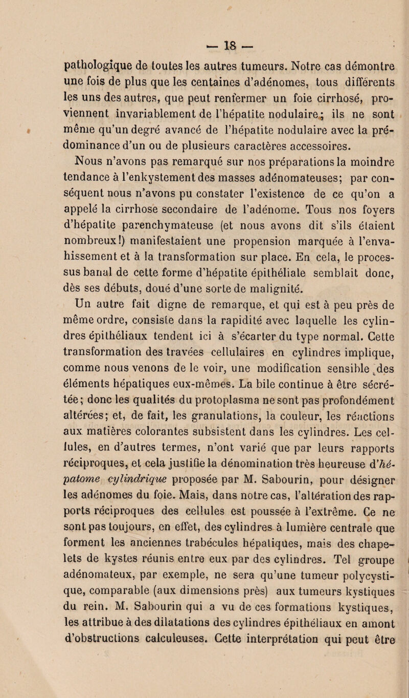 pathologique de toutes les autres tumeurs. Notre cas démontre une fois de plus que les centaines d’adénomes, tous différents les uns des autres, que peut renfermer un foie cirrhosé, pro¬ viennent invariablement de l’hépatite nodulaire; ils ne sont même qu’un degré avancé de l’hépatite nodulaire avec la pré¬ dominance d’un ou de plusieurs caractères accessoires. Nous n’avons pas remarqué sur nos préparations la moindre tendance à l’enkystement des masses adénomateuses; par con¬ séquent nous n’avons pu constater l’existence de ce qu’on a appelé la cirrhose secondaire de l’adénome. Tous nos foyers d’hépatite parenchymateuse (et nous avons dit s’ils étaient nombreux!) manifestaient une propension marquée à l’enva¬ hissement et à la transformation sur place. En cela, le proces¬ sus banal de cette forme d’hépatite épithéliale semblait donc, dès ses débuts, doué d’une sorte de malignité. Un autre fait digne de remarque, et qui est à peu près de même ordre, consiste dans la rapidité avec laquelle les cylin¬ dres épithéliaux tendent ici à s’écarter du type normal. Cette transformation des travées cellulaires en cylindres implique, comme nous venons de le voir, une modification sensible des éléments hépatiques eux-mêmes. La bile continue à être sécré¬ tée ; donc les qualités du protoplasma ne sont pas profondément altérées; et, de fait, les granulations, la couleur, les réactions aux matières colorantes subsistent dans les cylindres. Les cel¬ lules, en d’autres termes, n’ont varié que par leurs rapports réciproques, et cela justifie la dénomination très heureuse d'hé¬ matome cylindrique proposée par M. Sabourin, pour désigner les adénomes du foie. Mais, dans notre cas, l’altération des rap¬ ports réciproques des cellules est poussée à l’extrême. Ce ne sont pas toujours, en effet, des cylindres à lumière centrale que forment les anciennes trabécules hépatiques, mais des chape¬ lets de kystes réunis entre eux par des cylindres. Tel groupe adénomateux, par exemple, ne sera qu’une tumeur polycysti- que, comparable (aux dimensions près) aux tumeurs kystiques du rein. M. Sabourin qui a vu de ces formations kystiques, les attribue à des dilatations des cylindres épithéliaux en amont d’obstructions calculeuses. Cette interprétation qui peut être