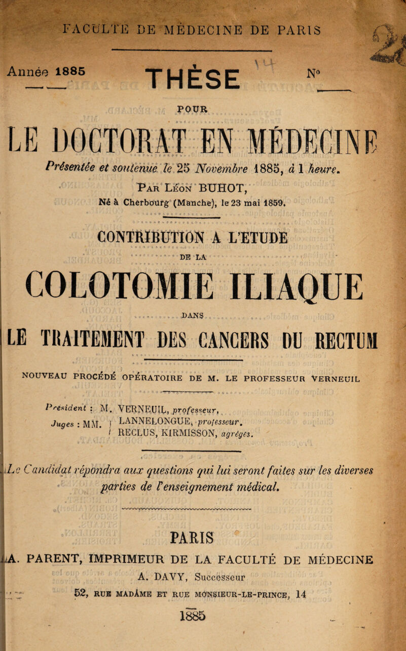 k v» Année 1885 THÈSE N° POUR LE DOCTORAT EN MÉDECINE «* < , f S ». ■* A <■ * f <* k » » Présentée et soutenue le 25 Novembre 1885, à 1 heure. Par Leon BÜHOT, Né à Cherbourg (Manche), le 23 mai 1859. IP * f. O CONTRIBUTION A L’ETUDE I 4 ï \ < f- ï g j DE LA COLOTOMIE ILIAQUE DANS LE TRAITEMENT DES CANCERS DU RECTUM »**■***» ’ C * * * ? * * r c * r ■ 4 M t» % ^ ^ C » . «. NOUVEAU PROCÉDÉ OPÉRATOIRE DE M. LE PROFESSEUR VERNEUIL ‘ inr ^  1 1 »r > w - Président : M, VERNEUIL, professeur, LANNELONGUE, professeur. Juges : MM. ! RECLUS, KIRMISSON, a^r^s. Le Candidat répondra aux questions qui lui seront faites sur les diverses parties de F enseignement médical. PARIS 1a. parent, imprimeur de la faculté de médecine À. DAVY, Successeur | / 52, RUE MADÀME ET RUE MONSIEUR-LE-PRINCE, 14 \ 1885