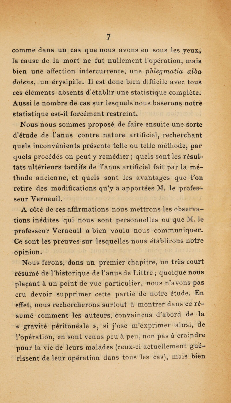 comme dans un cas que nous avons eu sous les yeux, la cause de la mort ne fut nullement l’opération, mais bien une affection intercurrente, une phlegmatia alba dolens, un érysipèle. Il est donc bien difficile avec tous ces éléments absents d’établir une statistique complète. Aussi le nombre de cas sur lesquels nous baserons notre statistique est-il forcément restreint. Nous nous sommes proposé de faire ensuite une sorte d’étude de l’anus contre nature artificiel, recherchant quels inconvénients présente telle ou telle méthode, par quels procédés on peut y remédier; quels sont les résul¬ tats ultérieurs tardifs de l’anus artificiel fait par la mé¬ thode ancienne, et quels sont les avantages que l’on retire des modifications qu’y a apportées M. le profes¬ seur Yerneuil. A côté de ces affirmations nous mettrons les observa¬ tions inédites qui nous sont personnelles ou que M. le professeur Yerneuil a bien voulu nous communiquer. Ce sont les preuves sur lesquelles nous établirons notre opinion. Nous ferons, dans un premier chapitre, un très court résumé de l’historique de l’anus de Littré ; quoique nous plaçant à un point de vue particulier, nous n’avons pas cru devoir supprimer cette partie de notre étude. En effet, nous rechercherons surtout à montrer dans ce ré¬ sumé comment les auteurs, convaincus d’abord de la « gravité péritonéale », si j’ose m’exprimer ainsi, de l’opération, en sont venus peu à peu, non pas à craindre pour la vie de leurs malades (ceux-ci actuellement gué¬ rissent de leur opération dans tous les cas), mais bien