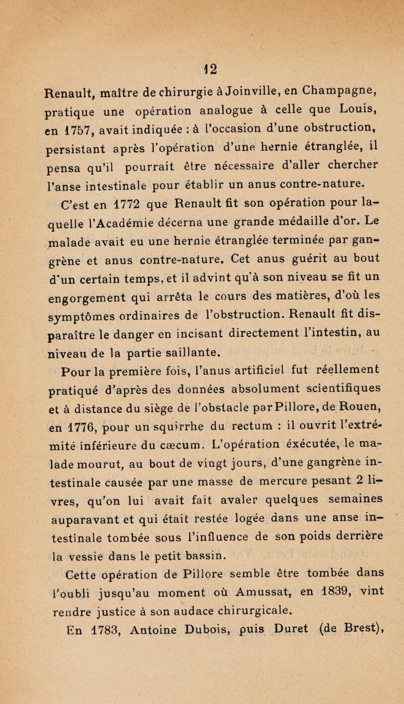 Renault, maître de chirurgie à Joinville, en Champagne, pratique une opération analogue à celle que Louis, en 1757, avait indiquée : à l’occasion d’une obstruction, persistant après l’opération d’une hernie étranglée, il pensa qu’il pourrait être nécessaire d’aller chercher l’anse intestinale pour établir un anus contre-nature. C’est en 1772 que Renault fit son opération pour la¬ quelle l’Académie décerna une grande médaille d’or. Le malade avait eu une hernie étranglée terminée par gan¬ grène et anus contre-nature. Cet anus guérit au bout d*un certain temps, et il advint qu’à son niveau se fit un engorgement qui arrêta le cours des matières, d’où les symptômes ordinaires de l’obstruction. Renault fit dis¬ paraître le danger en incisant directement l’intestin, au niveau de la partie saillante. Pour la première fois, l’anus artificiel fut réellement pratiqué d’après des données absolument scientifiques et à distance du siège de l’obstacle par Pillore, de Rouen, en 1776, pour un squirrhe du rectum : il ouvrit l’extré¬ mité inférieure du cæcum. L’opération éxécutée, le ma¬ lade mourut, au bout de vingt jours, d’une gangrène in¬ testinale causée par une masse de mercure pesant 2 li¬ vres, qu’on lui avait fait avaler quelques semaines auparavant et qui était restée logée dans une anse in¬ testinale tombée sous l’influence de son poids derrière la vessie dans le petit bassin. Cette opération de Pillore semble être tombée dans l’oubli jusqu’au moment où Amussat, en 1839, vint rendre justice à son audace chirurgicale. En 1783, Antoine Dubois, puis Duret (de Brest),