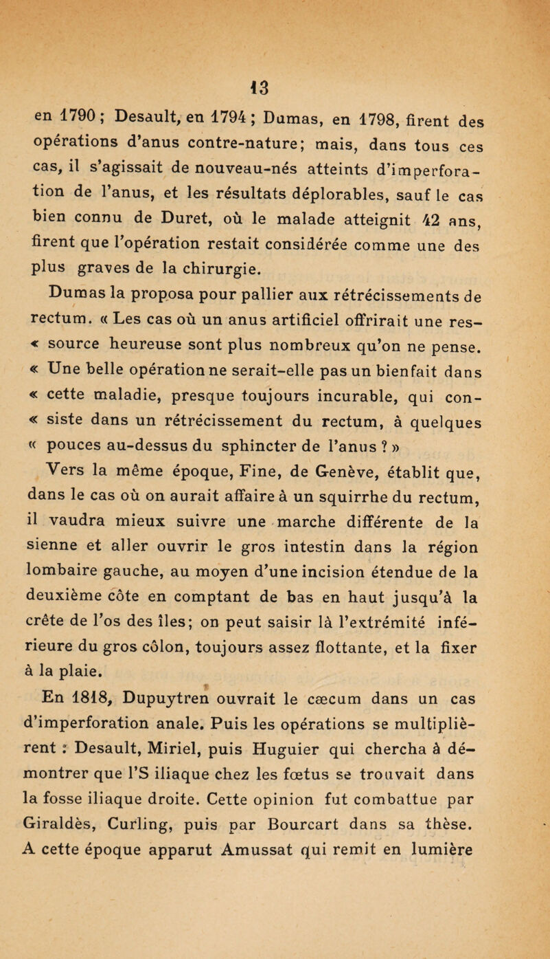 en 1790; Desault, en 1794; Damas, en 1798, firent des opérations d’anus contre-nature; mais, dans tous ces cas, il s’agissait de nouveau-nés atteints d’imperfora¬ tion de l’anus, et les résultats déplorables, sauf le cas bien connu de Duret, où le malade atteignit 42 ans, firent que l’opération restait considérée comme une des plus graves de la chirurgie. Dumas la proposa pour pallier aux rétrécissements de rectum. « Les cas où un anus artificiel offrirait une res- « source heureuse sont plus nombreux qu’on ne pense. « Une belle opération ne serait-elle pas un bienfait dans « cette maladie, presque toujours incurable, qui con- « siste dans un rétrécissement du rectum, à quelques « pouces au-dessus du sphincter de l’anus ? » Vers la même époque, Fine, de Genève, établit que, dans le cas où on aurait affaire à un squirrhe du rectum, il vaudra mieux suivre une marche différente de la sienne et aller ouvrir le gros intestin dans la région lombaire gauche, au moyen d’une incision étendue de la deuxième côte en comptant de bas en haut jusqu’à la crête de l’os des îles; on peut saisir là l’extrémité infé¬ rieure du gros côlon, toujours assez flottante, et la fixer à la plaie. t En 1818, Dupuytren ouvrait le cæcum dans un cas d’imperforation anale. Puis les opérations se multipliè¬ rent : Desault, Miriel, puis Huguier qui chercha à dé¬ montrer que l’S iliaque chez les fœtus se trouvait dans la fosse iliaque droite. Cette opinion fut combattue par Giraldès, Curling, puis par Bourcart dans sa thèse. A cette époque apparut Amussat qui remit en lumière