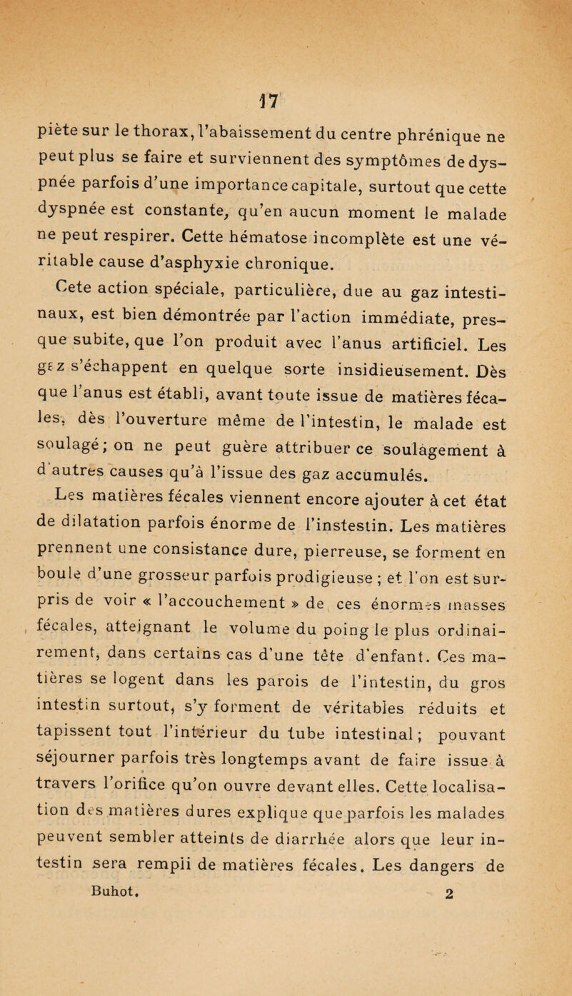 piète sur le thorax, l’abaissement du centre phrénique ne peut plus se faire et surviennent des symptômes de dys¬ pnée parfois d’une importance capitale, surtout que cette dyspnée est constante, qu’en aucun moment le malade ne peut respirer. Cette hématose incomplète est une vé¬ ritable cause d’asphyxie chronique. Cete action spéciale, particulière, due au gaz intesti¬ naux, est bien démontrée par l’action immédiate, pres¬ que subite, que Ton produit avec l’anus artificiel. Les gc z s échappent en quelque sorte insidieusement. Dès que 1 anus est établi, avant toute issue de matières féca¬ les, dès l’ouverture même de l’intestin, le malade est soulagé; on ne peut guère attribuer ce soulagement à d autres causes qu’à l’issue des gaz accumulés. Les matières fécales viennent encore ajouter à cet état de dilatation parfois énorme de l’instestin. Les matières prennent une consistance dure, pierreuse, se forment en boule d une grosseur parfois prodigieuse ; et l’on est sur¬ pris de voir « 1 accouchement » de ces énormes masses fécales, atteignant le volume du poing le plus ordinai¬ rement, dans certains cas d’une tête d’enfant. Ces ma¬ tières se logent dans les parois de l’intestin, du gros intestin surtout, s’y forment de véritables réduits et tapissent tout 1 inferieur du tube intestinal; pouvant séjourner parfois très longtemps avant de faire issue à « travers 1 orifice qu’on ouvre devant elles. Cette localisa¬ tion des matières dures explique queparfois les malades peuvent sembler atteints de diarrhée alors que leur in¬ testin sera rempli de matières fécales. Les dangers de Buhot, 2