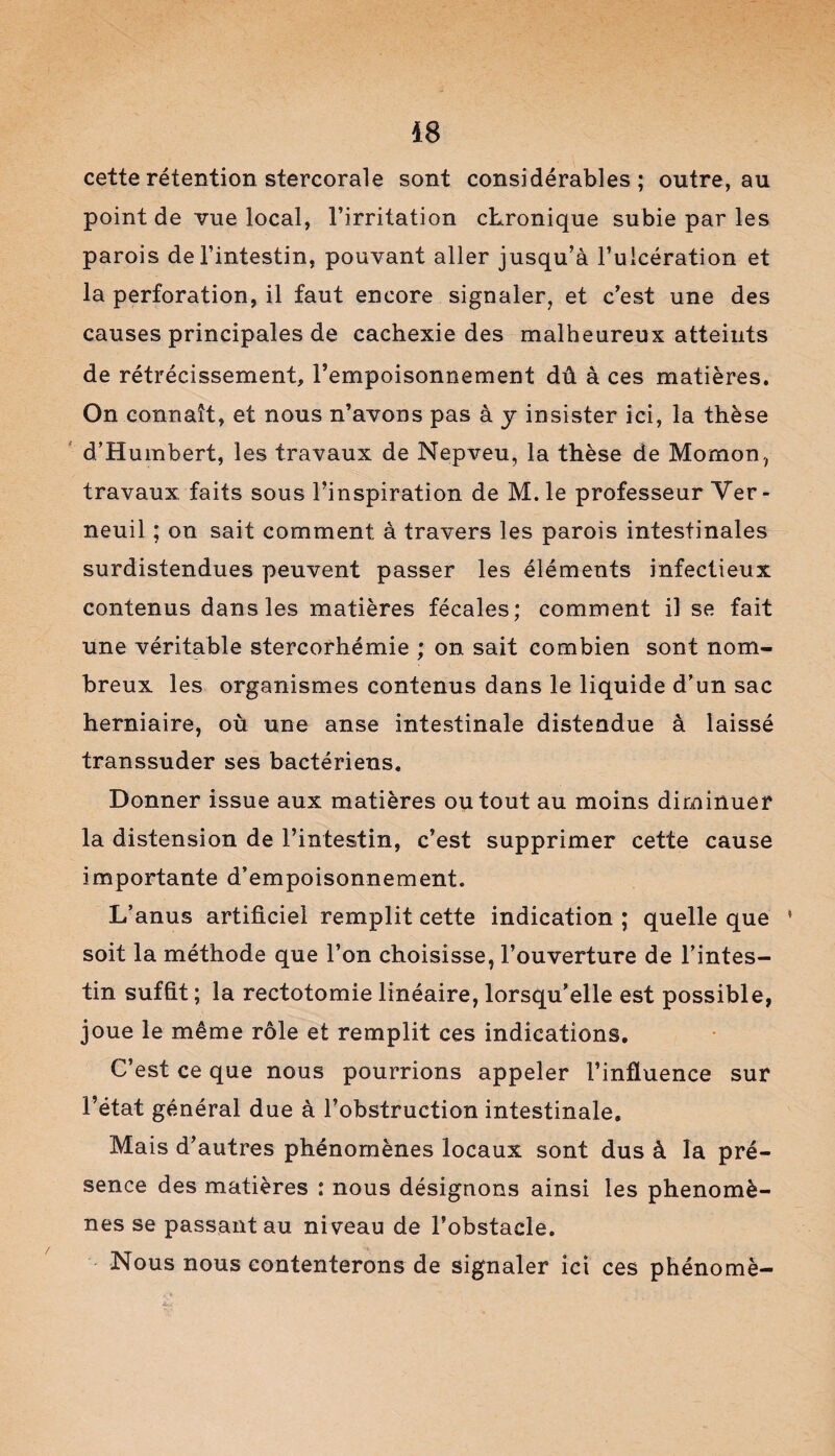 48 cette rétention stercorale sont considérables; outre, au point de vue local, l’irritation chronique subie par les parois de l’intestin, pouvant aller jusqu’à l’ulcération et la perforation, il faut encore signaler, et c’est une des causes principales de cachexie des malheureux atteints de rétrécissement, l’empoisonnement dû à ces matières. On connaît, et nous n’avons pas à y insister ici, la thèse d’Humbert, les travaux de Nepveu, la thèse de Momon, travaux faits sous l’inspiration de M. le professeur Ver- neuil ; on sait comment, à travers les parois intestinales surdistendues peuvent passer les éléments infectieux contenus dans les matières fécales; comment il se fait une véritable stercorhémie ; on sait combien sont nom¬ breux les organismes contenus dans le liquide d’un sac herniaire, où une anse intestinale distendue à laissé transsuder ses bactériens. Donner issue aux matières ou tout au moins diminuer la distension de l’intestin, c’est supprimer cette cause importante d’empoisonnement. L’anus artificiel remplit cette indication ; quelle que * soit la méthode que l’on choisisse, l’ouverture de l’intes¬ tin suffit ; la rectotomie linéaire, lorsqu’elle est possible, joue le même rôle et remplit ces indications. C’est ce que nous pourrions appeler l’influence sur l’état général due à l’obstruction intestinale. Mais d’autres phénomènes locaux sont dus à la pré¬ sence des matières : nous désignons ainsi les phénomè¬ nes se passant au niveau de l’obstacle. Nous nous contenterons de signaler ici ces phénomè- /