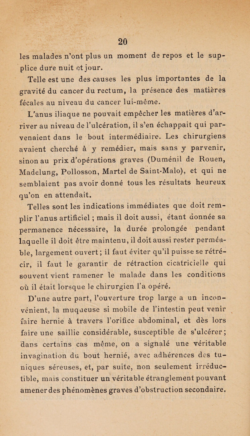 les malades n’ont plus un moment de repos et le sup¬ plice dure nuit et jour. Telle est une des causes les plus importantes de la gravité du cancer du rectum, la présence des matières fécales au niveau du cancer lui-même. L’anus iliaque ne pouvait empêcher les matières d’ar¬ river au niveau de l’ulcération, il s’en échappait qui par¬ venaient dans le bout intermédiaire. Les chirurgiens avaient cherché à y remédier, mais sans y parvenir, sinon au prix d’opérations graves (Duménil de Rouen, Madelung, Pollosson, Martel de Saint-Malo), et qui ne semblaient pas avoir donné tous les résultats heureux qu’on en attendait. Telles sont les indications immédiates que doit rem¬ plir l’anus artificiel ; mais il doit aussi, étant donnée sa permanence nécessaire, la durée prolongée pendant laquelle il doit être maintenu, il doit aussi rester perméa¬ ble, largement ouvert ; il faut éviter qu’il puisse se rétré¬ cir, il faut le garantir de rétraction cicatricielle qui souvent vient ramener le malade dans les conditions où il était lorsque le chirurgien l’a opéré. D’une autre part, l’ouverture trop large a un incon¬ vénient, la muqueuse si mobile de l’intestin peut venir faire hernie à travers l’orifice abdominal, et dès lors faire une saillie considérable, susceptible de s’ulcérer; dans certains cas même, on a signalé une véritable invagination du bout hernié, avec adhérences des tu¬ niques séreuses, et, par suite, non seulement irréduc¬ tible, mais constituer un véritable étranglement pouvant amener des phénomènes graves d’obstruction secondaire.