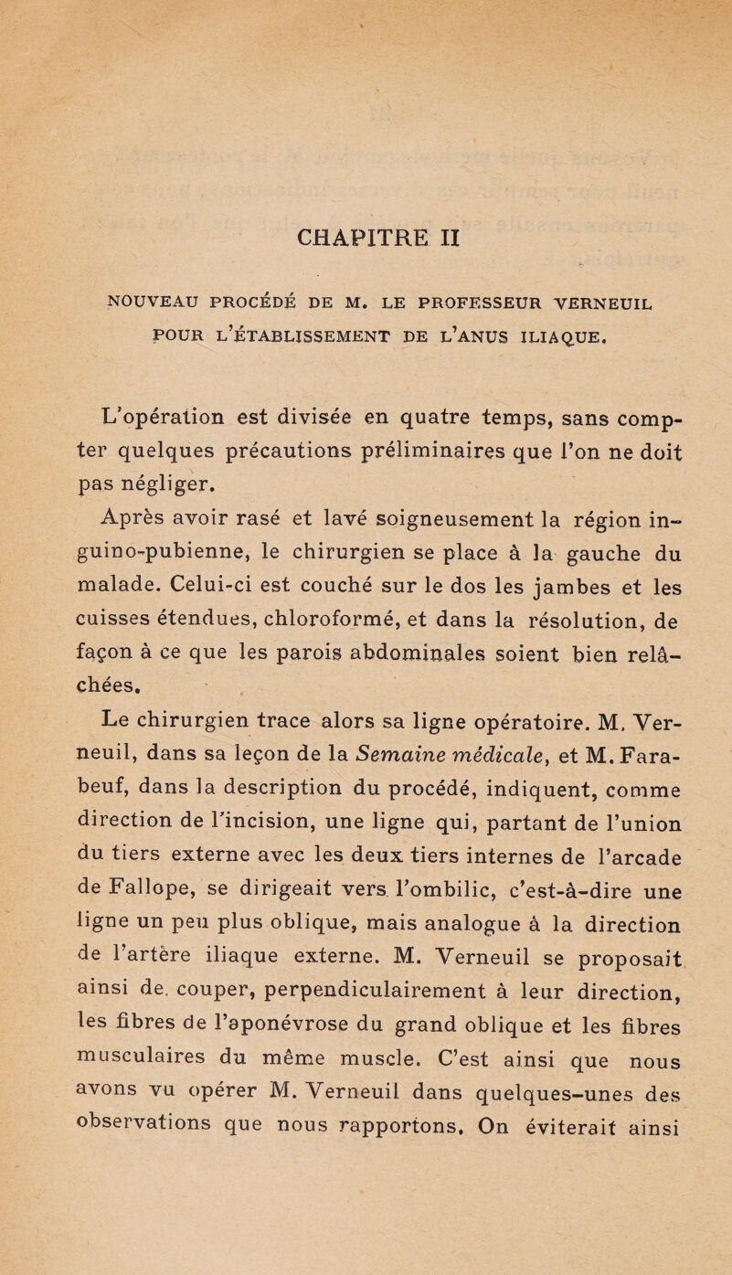 CHAPITRE II NOUVEAU PROCÉDÉ DE M. LE PROFESSEUR VERNEUIL pour l’établissement de l’anus iliaque. L'opération est divisée en quatre temps, sans comp¬ ter quelques précautions préliminaires que l’on ne doit pas négliger. Après avoir rasé et lavé soigneusement la région in- guino-pubienne, le chirurgien se place à la gauche du malade. Celui-ci est couché sur le dos les jambes et les cuisses étendues, chloroformé, et dans la résolution, de façon à ce que les parois abdominales soient bien relâ¬ chées. Le chirurgien trace alors sa ligne opératoire. M, Yer- neuil, dans sa leçon de la Semaine médicale, et M. Fara- beuf, dans la description du procédé, indiquent, comme direction de l'incision, une ligne qui, partant de l’union du tiers externe avec les deux tiers internes de l’arcade de Fallope, se dirigeait vers l’ombilic, c’est-à-dire une ligne un peu plus oblique, mais analogue à la direction de l’artère iliaque externe. M. Yerneuil se proposait ainsi de. couper, perpendiculairement à leur direction, les fibres de l’aponévrose du grand oblique et les fibres musculaires du même muscle. C’est ainsi que nous avons vu opérer M. Yerneuil dans quelques-unes des observations que nous rapportons. On éviterait ainsi