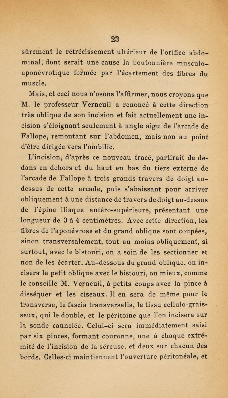 sûrement le rétrécissement ultérieur de l’orifice abdo¬ minal, dont serait une cause la boutonnière musculo- aponévrotique formée par l’écartement des fibres du muscle. Mais, et ceci nous n’osons l’affirmer, nous croyons que M. le professeur Verneuil a renoncé à cette direction très oblique de son incision et fait actuellement une in¬ cision s’éloignant seulement à angle aigu de l’arcade de Fallope, remontant sur l’abdomen, mais non au point d’être dirigée vers l’ombilic. L’incision, d’après ce nouveau tracé, partirait de de¬ dans en dehors et du haut en bas du tiers externe de l’arcade de Fallope à trois grands travers de doigt au- dessus de cette arcade, puis s’abaissant pour arriver obliquement à une distance de travers de doigt au-dessus de l’épine iliaque antéro-supérieure, présentant une longueur de 3 à 4 centimètres. Avec cette direction, les fibres de l’aponévrose et du grand oblique sont coupées, sinon transversalement, tout au moins obliquement, si surtout, avec le bistouri, on a soin de les sectionner et non de les écarter. Au-dessous du grand oblique, on in¬ cisera le petit oblique avec le bistouri, ou mieux, comme le conseille M. Verneuil, à petits coups avec la pince à disséquer et les ciseaux. Il en sera de même pour le transverse, le fascia transversalis, le tissu cellulo-grais- seux, qui le double, et le péritoine que l’on incisera sur la sonde cannelée. Celui-ci sera immédiatement saisi par six pinces, formant couronne, une à chaque extré¬ mité de l’incision de la séreuse, et deux sur chacun des bords. Celles-ci maintiennent l’ouverture péritonéale, et