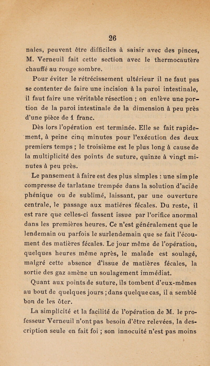 nales, peuvent être difficiles à saisir avec des pinces, M. Verneuil fait cette section avec le thermocautère chauffé au rouge sombre. Pour éviter le rétrécissement ultérieur il ne faut pas se contenter de faire une incision à la paroi intestinale, il faut faire une véritable résection ; on enlève une por¬ tion de la paroi intestinale de la dimension à peu près d’une pièce de 1 franc. Dès lors l’opération est terminée. Elle se fait rapide¬ ment, à peine cinq minutes pour l’exécution des deux premiers temps ; le troisième est le plus long à cause de la multiplicité des points de suture, quinze à vingt mi¬ nutes à peu près. Le pansement à faire est des plus simples : une sim pie compresse de tarlatane trempée dans la solution d’acide phénique ou de sublimé, laissant, par une ouverture centrale, le passage aux matières fécales. Du reste, il est rare que celles-ci fassent issue par l’orifice anormal dans les premières heures. Ce n’est généralement que le lendemain ou parfois le surlendemain que se fait l’écou- ment des matières fécales. Le jour même de l’opération, quelques heures même après, le malade est soulagé, malgré cette absence d’issue de matières fécales, la sortie des gaz amène un soulagement immédiat. Quant aux points de suture, ils tombent d’eux-mêmes au bout de quelques jours ; dans quelque cas, il a semblé bon de les ôter. La simplicité et la facilité de l’opération de M. le pro¬ fesseur Verneuil n’ont pas besoin d’être relevées, la des¬ cription seule en fait foi ; son innocuité n’est pas moins